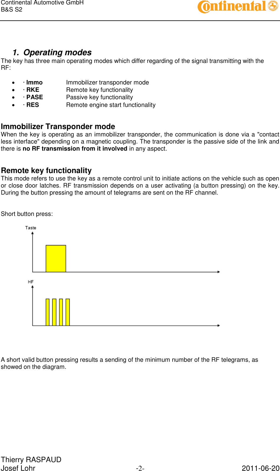 Continental Automotive GmbH     B&amp;S S2        Thierry RASPAUD Josef Lohr  -2-  2011-06-20    1.  Operating modes The key has three main operating modes which differ regarding of the signal transmitting with the RF:   · Immo   Immobilizer transponder mode  · RKE    Remote key functionality  · PASE   Passive key functionality  · RES    Remote engine start functionality   Immobilizer Transponder mode When the key is operating as an immobilizer transponder, the communication is done via a &quot;contact less interface&quot; depending on a magnetic coupling. The transponder is the passive side of the link and there is no RF transmission from it involved in any aspect.   Remote key functionality This mode refers to use the key as a remote control unit to initiate actions on the vehicle such as open or close door latches. RF transmission depends on a user activating (a button pressing) on the key. During the button pressing the amount of telegrams are sent on the RF channel.   Short button press:        A short valid button pressing results a sending of the minimum number of the RF telegrams, as showed on the diagram.             