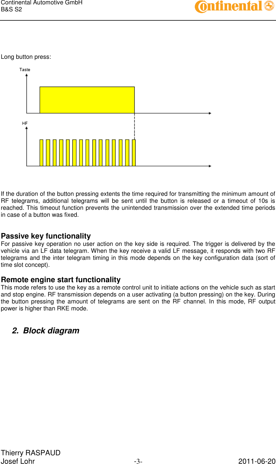 Continental Automotive GmbH     B&amp;S S2        Thierry RASPAUD Josef Lohr  -3-  2011-06-20     Long button press:      If the duration of the button pressing extents the time required for transmitting the minimum amount of RF  telegrams,  additional  telegrams  will  be  sent  until  the  button  is  released  or  a  timeout  of  10s  is reached. This timeout function prevents the unintended transmission over the extended time periods in case of a button was fixed.   Passive key functionality For passive key operation no user action on the key side is required. The trigger is delivered by the vehicle via an LF data telegram. When the key receive a valid LF message, it responds with two RF telegrams and the inter telegram timing in this mode depends on the key configuration data (sort of time slot concept).  Remote engine start functionality This mode refers to use the key as a remote control unit to initiate actions on the vehicle such as start and stop engine. RF transmission depends on a user activating (a button pressing) on the key. During the button  pressing the amount of  telegrams  are  sent  on the RF channel. In this  mode, RF  output power is higher than RKE mode.   2.  Block diagram  