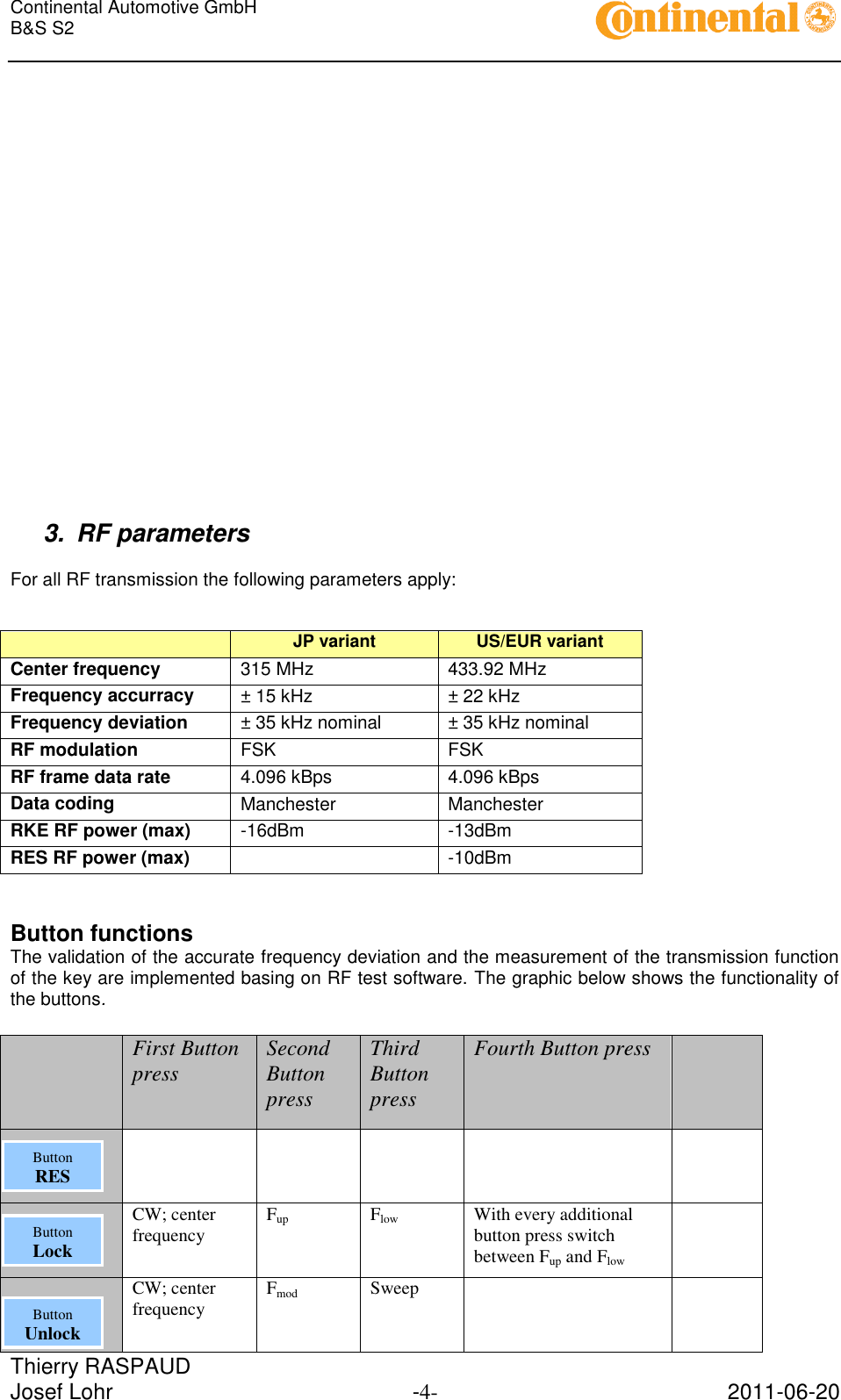 Continental Automotive GmbH     B&amp;S S2        Thierry RASPAUD Josef Lohr  -4-  2011-06-20      3.  RF parameters  For all RF transmission the following parameters apply:    JP variant  US/EUR variant Center frequency  315 MHz  433.92 MHz Frequency accurracy  ± 15 kHz ± 22 kHz Frequency deviation  ± 35 kHz nominal  ± 35 kHz nominal RF modulation  FSK FSK RF frame data rate 4.096 kBps 4.096 kBps Data coding Manchester Manchester RKE RF power (max) -16dBm -13dBm RES RF power (max)  -10dBm   Button functions The validation of the accurate frequency deviation and the measurement of the transmission function of the key are implemented basing on RF test software. The graphic below shows the functionality of the buttons.   First Button press Second Button press Third Button press Fourth Button press         CW; center frequency  Fup Flow With every additional button press switch between Fup and Flow   CW; center frequency Fmod Sweep   13,08 MHz to RF frequency F0 = 433.92 MHz 18,37 MHz to RF frequency F0 = 315 MHz Atic37full PCF7952XTT  Frantic PCF7900 SPI  Lock Panic Unlock Trunk XCLK Battery CR2032 Transponder Receiver  125 KHz Immobilizer + PASE frontend RF antenna button frontend RES Button Lock Button Unlock Button RES 