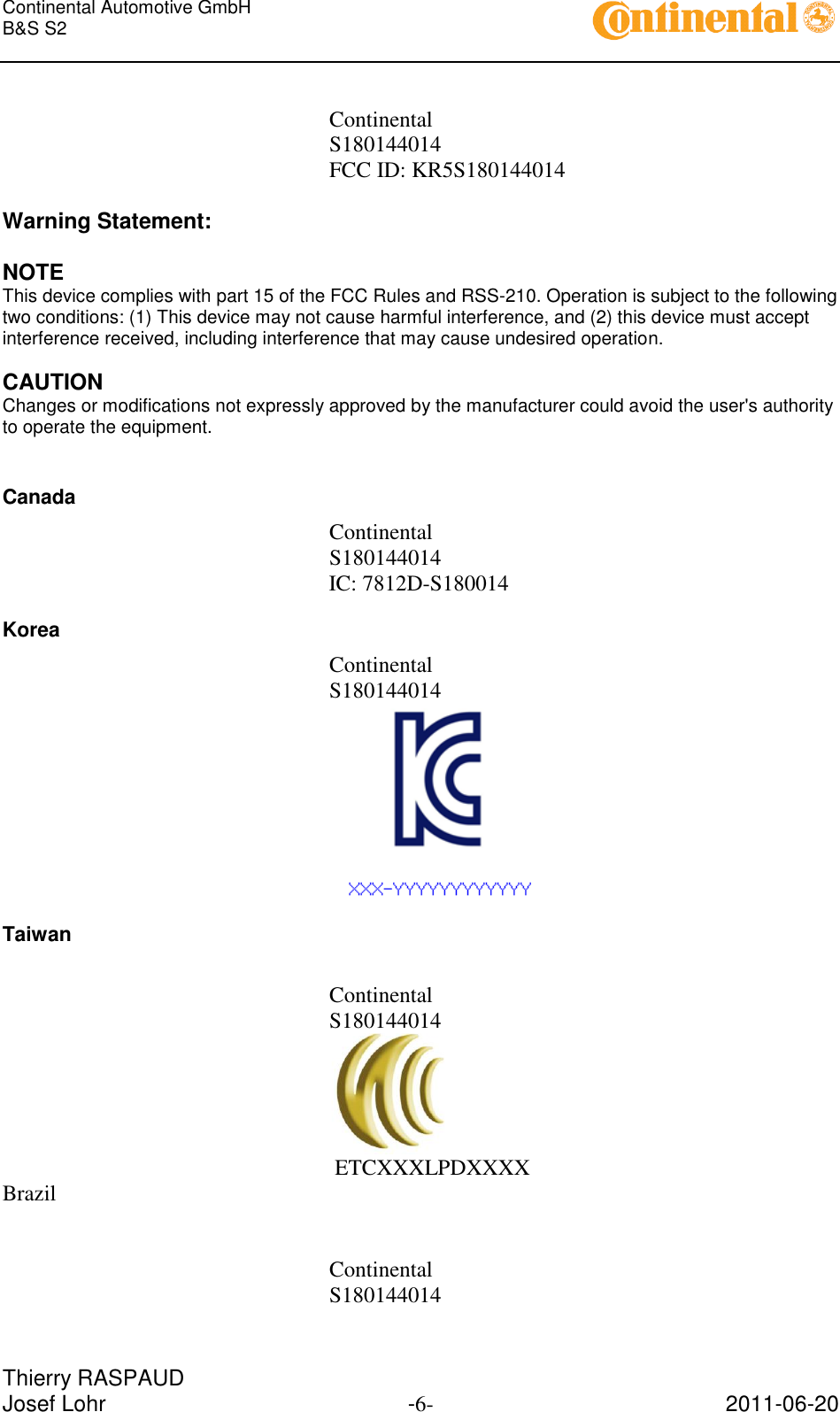 Continental Automotive GmbH     B&amp;S S2        Thierry RASPAUD Josef Lohr  -6-  2011-06-20  Continental S180144014 FCC ID: KR5S180144014  Warning Statement:  NOTE This device complies with part 15 of the FCC Rules and RSS-210. Operation is subject to the following two conditions: (1) This device may not cause harmful interference, and (2) this device must accept interference received, including interference that may cause undesired operation.  CAUTION Changes or modifications not expressly approved by the manufacturer could avoid the user&apos;s authority to operate the equipment.  Canada Continental S180144014           IC: 7812D-S180014 Korea Continental S180144014  Taiwan  Continental S180144014             ETCXXXLPDXXXX Brazil   Continental S180144014 