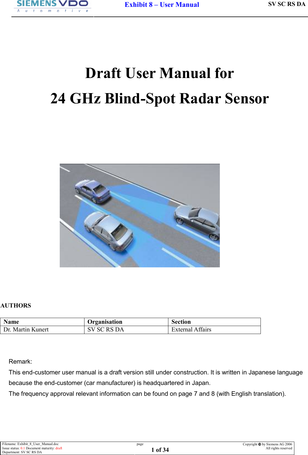  Filename: Exhibit_8_User_Manual.doc Issue status: 0.1 Document maturity: draft Department: SV SC RS DA page 1 of 34 Copyright  by Siemens AG 2006 All rights reserved      Exhibit 8 – User Manual SV SC RS DA      Draft User Manual for 24 GHz Blind-Spot Radar Sensor          AUTHORS  Name  Organisation  Section Dr. Martin Kunert  SV SC RS DA  External Affairs   Remark: This end-customer user manual is a draft version still under construction. It is written in Japanese language because the end-customer (car manufacturer) is headquartered in Japan.  The frequency approval relevant information can be found on page 7 and 8 (with English translation).             