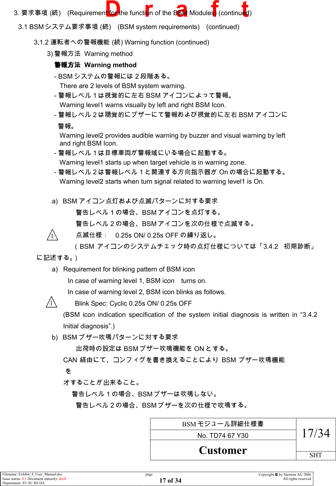     BSM  No. TD74 67 Y30 17/34 Customer SHT  Filename: Exhibit_8_User_Manual.doc Issue status: 0.1 Document maturity: draft Department: SV SC RS DA page 17 of 34 Copyright  by Siemens AG 2006 All rights reserved   D    r    a    f    t 3.   ( ) (Requirement for the function of the BSM Modules) (continued) 3.1 BSM  ( ) (BSM system requirements) (continued) 3.1.2   ( ) Warning function (continued) 3)    Warning method  a)  BSM   1 BSM  2 BSM  0.25s ON/ 0.25s OFF   BSM 3.4.2    a)  Requirement for blinking pattern of BSM icon            In case of warning level 1, BSM icon turns on.            In case of warning level 2, BSM icon blinks as follows.    Blink Spec: Cyclic 0.25s ON/ 0.25s OFF (BSM  icon  indication  specification  of  the  system  initial  diagnosis  is  written  in  “3.4.2  Initial diagnosis”.) b)  BSM   BSM ON  CAN BSM        1 BSM  2 BSM    Warning method - BSM 2   There are 2 levels of BSM system warning. -  1 BSM   Warning level1 warns visually by left and right BSM Icon. -  2 BSM   Warning level2 provides audible warning by buzzer and visual warning by left and right BSM Icon. -  1   Warning level1 starts up when target vehicle is in warning zone. -  2 1 On   Warning level2 starts when turn signal related to warning level1 is On. 1 1 