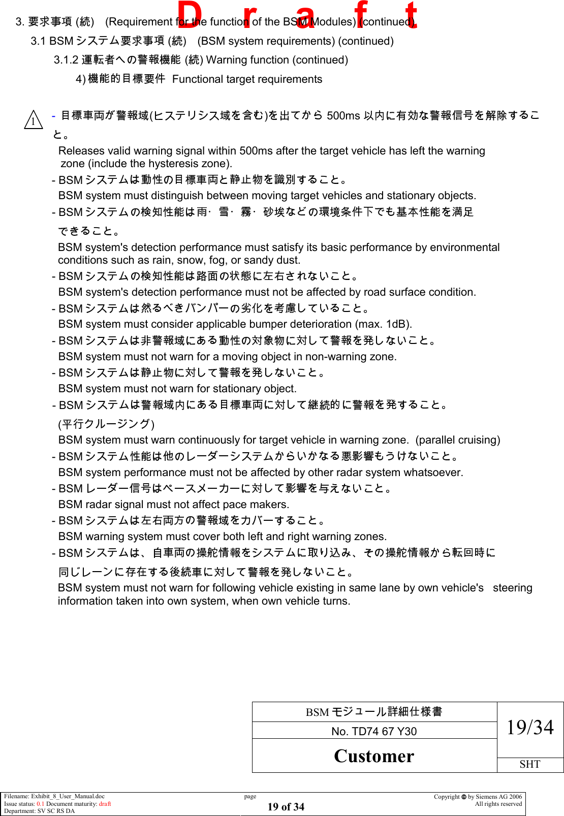     BSM  No. TD74 67 Y30 19/34 Customer SHT  Filename: Exhibit_8_User_Manual.doc Issue status: 0.1 Document maturity: draft Department: SV SC RS DA page 19 of 34 Copyright  by Siemens AG 2006 All rights reserved   D    r    a    f    t 3.   ( ) (Requirement for the function of the BSM Modules) (continued) 3.1 BSM  ( ) (BSM system requirements) (continued) 3.1.2   ( ) Warning function (continued) 4)    Functional target requirements  -  ( ) 500ms   Releases valid warning signal within 500ms after the target vehicle has left the warning                                                         zone (include the hysteresis zone). - BSM    BSM system must distinguish between moving target vehicles and stationary objects. - BSM       BSM system&apos;s detection performance must satisfy its basic performance by environmental conditions such as rain, snow, fog, or sandy dust. - BSM    BSM system&apos;s detection performance must not be affected by road surface condition. - BSM    BSM system must consider applicable bumper deterioration (max. 1dB). - BSM    BSM system must not warn for a moving object in non-warning zone. - BSM    BSM system must not warn for stationary object. - BSM    ( )   BSM system must warn continuously for target vehicle in warning zone.  (parallel cruising) - BSM    BSM system performance must not be affected by other radar system whatsoever. - BSM    BSM radar signal must not affect pace makers. - BSM    BSM warning system must cover both left and right warning zones. - BSM      BSM system must not warn for following vehicle existing in same lane by own vehicle&apos;s   steering information taken into own system, when own vehicle turns.   1 