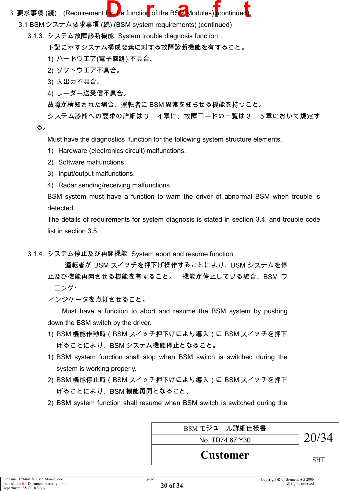     BSM  No. TD74 67 Y30 20/34 Customer SHT  Filename: Exhibit_8_User_Manual.doc Issue status: 0.1 Document maturity: draft Department: SV SC RS DA page 20 of 34 Copyright  by Siemens AG 2006 All rights reserved   D    r    a    f    t 3.   ( ) (Requirement for the function of the BSM Modules) (continued) 3.1 BSM  ( ) (BSM system requirements) (continued) 3.1.3.    System trouble diagnosis function  1)  ( )   2)   3)   4)   BSM   Must have the diagnostics  function for the following system structure elements. 1)  Hardware (electronics circuit) malfunctions. 2)  Software malfunctions. 3)  Input/output malfunctions. 4)  Radar sending/receiving malfunctions. BSM  system  must  have  a  function  to  warn  the  driver  of  abnormal  BSM  when  trouble  is detected. The details of requirements for system diagnosis is stated in section 3.4, and trouble code list in section 3.5.  3.1.4.    System abort and resume function BSM BSMBSM                             Must  have  a  function  to  abort  and  resume  the  BSM  system  by  pushing down the BSM switch by the driver. 1)  BSM BSM BSMBSM  1)  BSM  system  function  shall  stop  when  BSM  switch  is  switched  during  the system is working properly. 2)  BSM BSM BSMBSM  2)  BSM system function shall resume when BSM switch is switched during the 