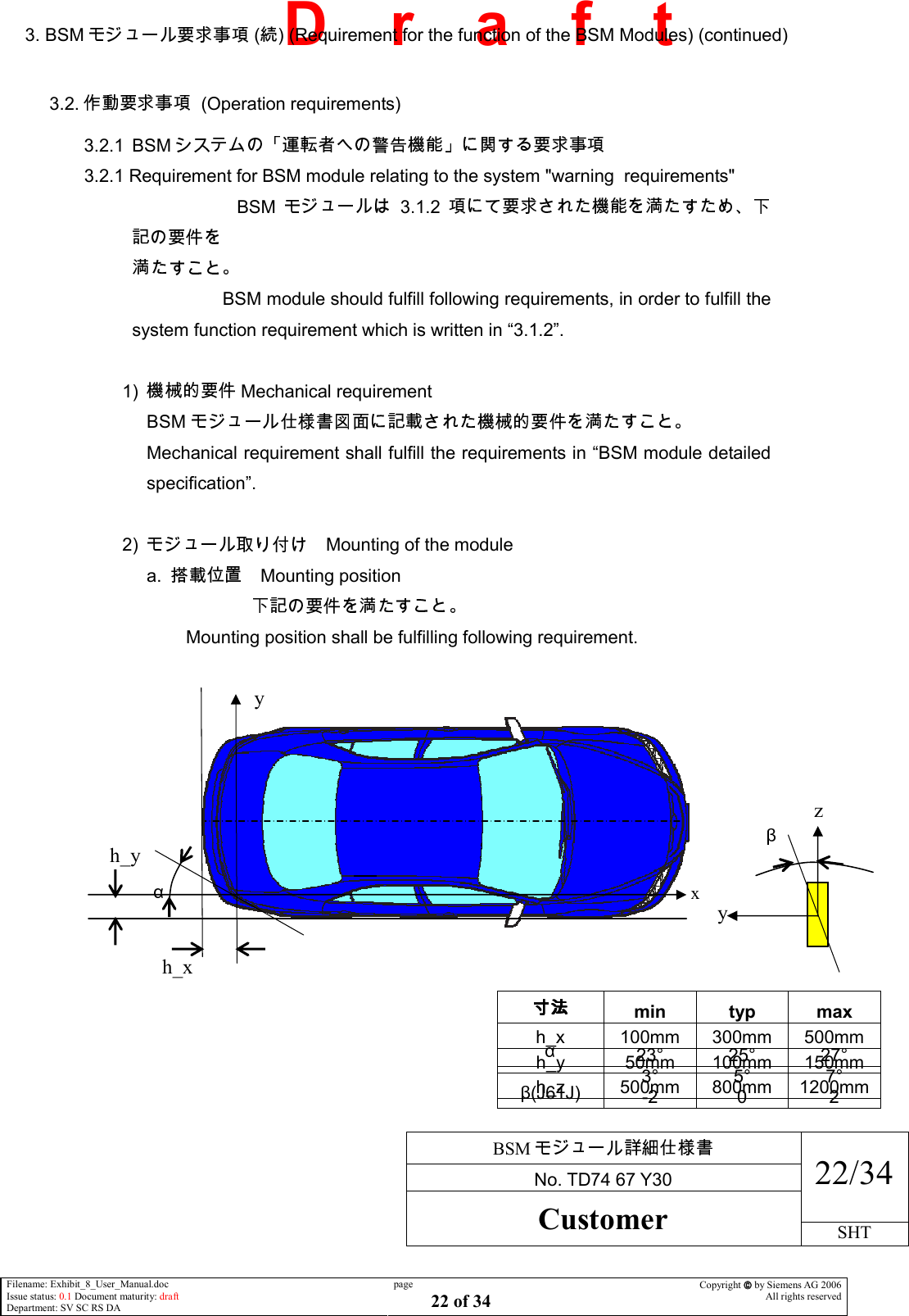     BSM  No. TD74 67 Y30 22/34 Customer SHT  Filename: Exhibit_8_User_Manual.doc Issue status: 0.1 Document maturity: draft Department: SV SC RS DA page 22 of 34 Copyright  by Siemens AG 2006 All rights reserved   D    r    a    f    t 3. BSM  ( ) (Requirement for the function of the BSM Modules) (continued)  3.2.    (Operation requirements) 3.2.1  BSM   3.2.1 Requirement for BSM module relating to the system &quot;warning  requirements&quot; BSM 3.1.2              BSM module should fulfill following requirements, in order to fulfill the system function requirement which is written in “3.1.2”.  1)  Mechanical requirement BSM   Mechanical requirement shall fulfill the requirements in “BSM module detailed specification”.  2)  Mounting of the module a.  Mounting position                                  Mounting position shall be fulfilling following requirement.    min  typ  max h_x  100mm  300mm  500mm h_y  50mm  100mm  150mm h_z  500mm  800mm  1200mm  23°  25°  27° (J61J)  3° -2 5° 0 7° 2 y  h_x h_y  z y   x 