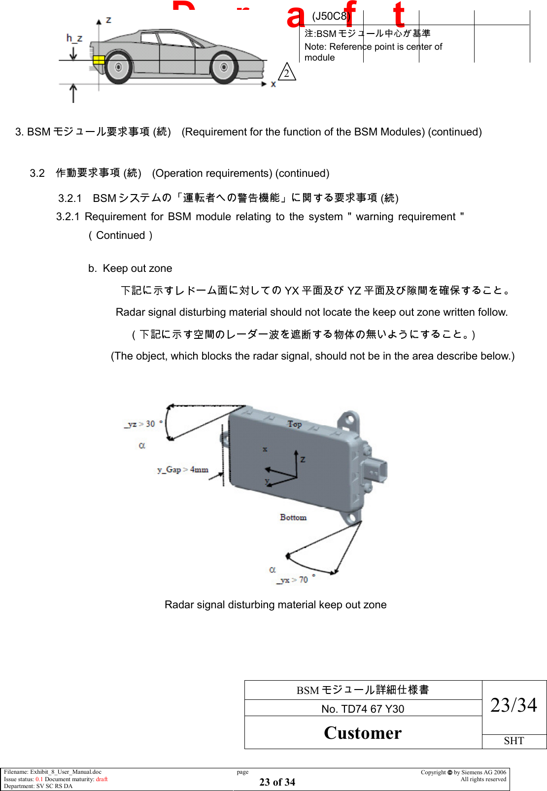     BSM  No. TD74 67 Y30 23/34 Customer SHT  Filename: Exhibit_8_User_Manual.doc Issue status: 0.1 Document maturity: draft Department: SV SC RS DA page 23 of 34 Copyright  by Siemens AG 2006 All rights reserved   D    r    a    f    t   3. BSM  ( ) (Requirement for the function of the BSM Modules) (continued)  3.2  ( ) (Operation requirements) (continued)  3.2.1 BSM  ( ) 3.2.1  Requirement  for  BSM  module  relating  to  the  system  &quot;  warning  requirement  &quot;Continued   b.  Keep out zone              YX YZ                Radar signal disturbing material should not locate the keep out zone written follow.                    (The object, which blocks the radar signal, should not be in the area describe below.)    Radar signal disturbing material keep out zone   (J50C8) :BSM  Note: Reference point is center of module  2 