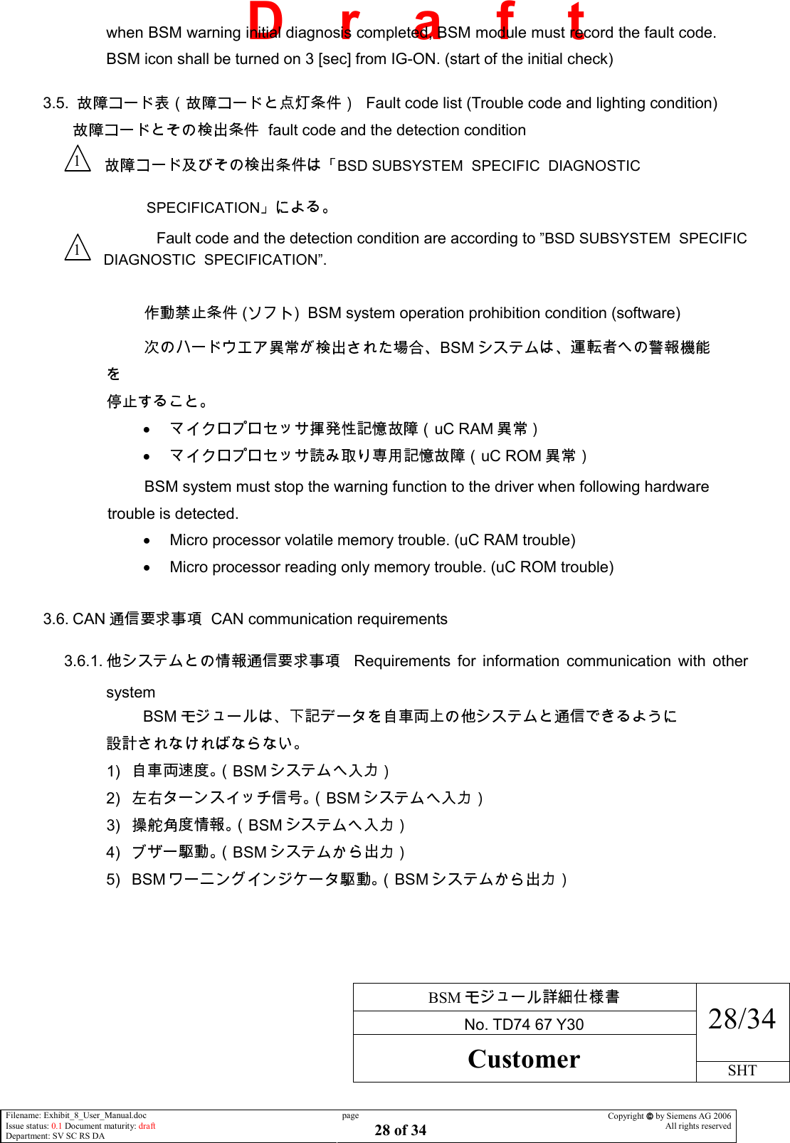     BSM  No. TD74 67 Y30 28/34 Customer SHT  Filename: Exhibit_8_User_Manual.doc Issue status: 0.1 Document maturity: draft Department: SV SC RS DA page 28 of 34 Copyright  by Siemens AG 2006 All rights reserved   D    r    a    f    t when BSM warning initial diagnosis completed, BSM module must record the fault code. BSM icon shall be turned on 3 [sec] from IG-ON. (start of the initial check)  3.5.    Fault code list (Trouble code and lighting condition)   fault code and the detection condition                         BSD SUBSYSTEM  SPECIFIC  DIAGNOSTIC    SPECIFICATION Fault code and the detection condition are according to ”BSD SUBSYSTEM  SPECIFIC                           DIAGNOSTIC  SPECIFICATION”.   ( )  BSM system operation prohibition condition (software) BSM  •  uC RAM  •  uC ROM  BSM system must stop the warning function to the driver when following hardware trouble is detected. •  Micro processor volatile memory trouble. (uC RAM trouble) •  Micro processor reading only memory trouble. (uC ROM trouble)  3.6. CAN   CAN communication requirements 3.6.1.      Requirements  for  information  communication  with  other system BSM   1)  BSM  2)  BSM  3)  BSM  4)  BSM  5)  BSM BSM  1 1 
