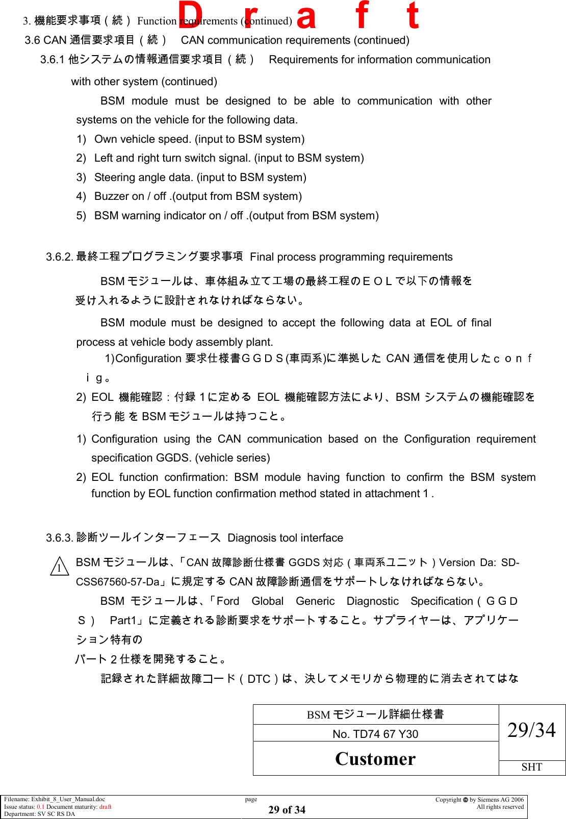     BSM  No. TD74 67 Y30 29/34 Customer SHT  Filename: Exhibit_8_User_Manual.doc Issue status: 0.1 Document maturity: draft Department: SV SC RS DA page 29 of 34 Copyright  by Siemens AG 2006 All rights reserved   D    r    a    f    t         3.   Function requirements (continued) 3.6 CAN CAN communication requirements (continued)      3.6.1  Requirements for information communication                with other system (continued) BSM  module  must  be  designed  to  be  able  to  communication  with  other systems on the vehicle for the following data. 1)  Own vehicle speed. (input to BSM system) 2)  Left and right turn switch signal. (input to BSM system) 3)  Steering angle data. (input to BSM system) 4)  Buzzer on / off .(output from BSM system) 5)  BSM warning indicator on / off .(output from BSM system)                                                                            3.6.2.    Final process programming requirements BSM                            BSM  module  must  be  designed  to  accept  the  following  data  at  EOL  of  final process at vehicle body assembly plant. 1) Configuration ( ) CAN 2)  EOL EOL BSM  BSM  1)  Configuration  using  the  CAN  communication  based  on  the  Configuration  requirement specification GGDS. (vehicle series) 2)  EOL  function  confirmation:  BSM  module  having  function  to  confirm  the  BSM  system function by EOL function confirmation method stated in attachment .  3.6.3.    Diagnosis tool interface BSMCAN GGDS Version  Da:  SD-CSS67560-57-DaCAN  BSM Ford Global Generic Diagnostic SpecificationPart1                           DTC1 