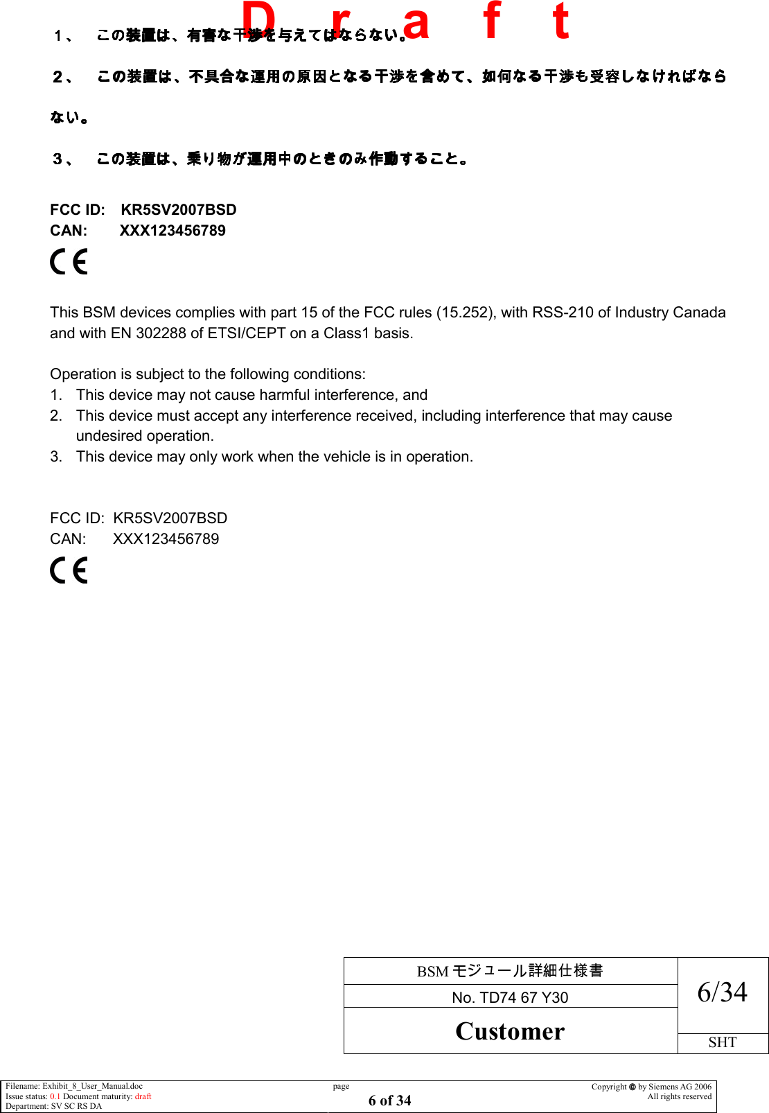     BSM  No. TD74 67 Y30 6/34 Customer SHT  Filename: Exhibit_8_User_Manual.doc Issue status: 0.1 Document maturity: draft Department: SV SC RS DA page 6 of 34 Copyright  by Siemens AG 2006 All rights reserved   D    r    a    f    t     FCC ID: KR5SV2007BSD CAN:  XXX123456789   This BSM devices complies with part 15 of the FCC rules (15.252), with RSS-210 of Industry Canada and with EN 302288 of ETSI/CEPT on a Class1 basis.  Operation is subject to the following conditions: 1.  This device may not cause harmful interference, and 2.  This device must accept any interference received, including interference that may cause undesired operation. 3.  This device may only work when the vehicle is in operation.   FCC ID:  KR5SV2007BSD CAN:    XXX123456789   