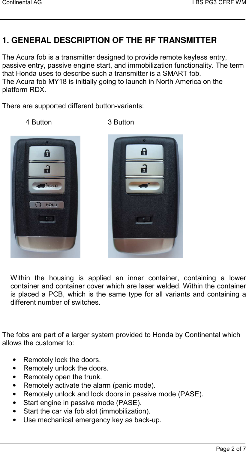 Continental AG   I BS PG3 CFRF WM         Page 2 of 7  1. GENERAL DESCRIPTION OF THE RF TRANSMITTER   The Acura fob is a transmitter designed to provide remote keyless entry, passive entry, passive engine start, and immobilization functionality. The term that Honda uses to describe such a transmitter is a SMART fob. The Acura fob MY18 is initially going to launch in North America on the platform RDX.   There are supported different button-variants:              4 Button                3 Button           Within  the  housing  is  applied  an  inner  container,  containing  a  lower container and container cover which are laser welded. Within the container is placed a PCB,  which  is the same type for  all variants  and  containing a different number of switches.     The fobs are part of a larger system provided to Honda by Continental which allows the customer to:  •  Remotely lock the doors. •  Remotely unlock the doors. •  Remotely open the trunk. •  Remotely activate the alarm (panic mode). •  Remotely unlock and lock doors in passive mode (PASE). •  Start engine in passive mode (PASE). •  Start the car via fob slot (immobilization). •  Use mechanical emergency key as back-up. 