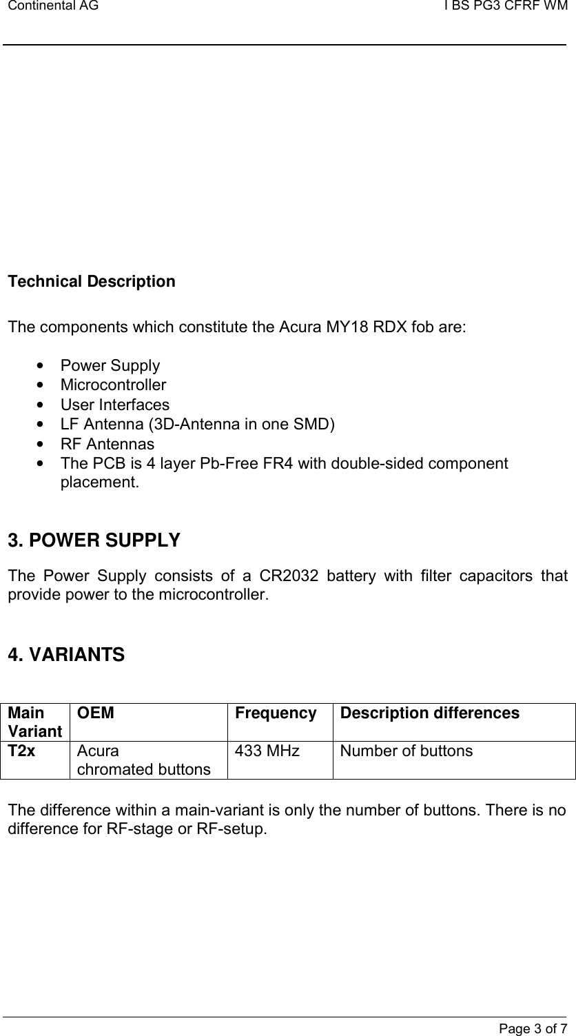 Continental AG   I BS PG3 CFRF WM         Page 3 of 7          Technical Description  The components which constitute the Acura MY18 RDX fob are:  •  Power Supply •  Microcontroller •  User Interfaces •  LF Antenna (3D-Antenna in one SMD)   •  RF Antennas •  The PCB is 4 layer Pb-Free FR4 with double-sided component placement.   3. POWER SUPPLY  The  Power  Supply  consists  of  a  CR2032  battery  with  filter  capacitors  that provide power to the microcontroller.   4. VARIANTS   Main Variant OEM Frequency Description differences T2x Acura chromated buttons 433 MHz  Number of buttons  The difference within a main-variant is only the number of buttons. There is no difference for RF-stage or RF-setup.   