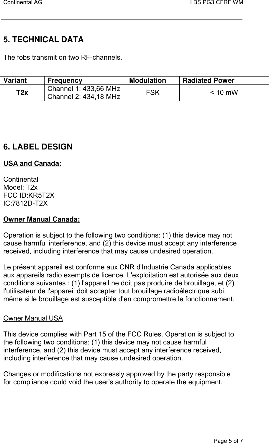 Continental AG   I BS PG3 CFRF WM         Page 5 of 7  5. TECHNICAL DATA  The fobs transmit on two RF-channels.   Variant  Frequency  Modulation  Radiated Power T2x Channel 1: 433,66 MHz Channel 2: 434,18 MHz FSK  &lt; 10 mW      6. LABEL DESIGN   USA and Canada:  Continental       Model: T2x       FCC ID:KR5T2X IC:7812D-T2X      Owner Manual Canada:  Operation is subject to the following two conditions: (1) this device may not cause harmful interference, and (2) this device must accept any interference received, including interference that may cause undesired operation.  Le présent appareil est conforme aux CNR d&apos;Industrie Canada applicables aux appareils radio exempts de licence. L&apos;exploitation est autorisée aux deux conditions suivantes : (1) l&apos;appareil ne doit pas produire de brouillage, et (2) l&apos;utilisateur de l&apos;appareil doit accepter tout brouillage radioélectrique subi, même si le brouillage est susceptible d&apos;en compromettre le fonctionnement.  Owner Manual USA  This device complies with Part 15 of the FCC Rules. Operation is subject to the following two conditions: (1) this device may not cause harmful interference, and (2) this device must accept any interference received, including interference that may cause undesired operation.  Changes or modifications not expressly approved by the party responsible for compliance could void the user&apos;s authority to operate the equipment.      