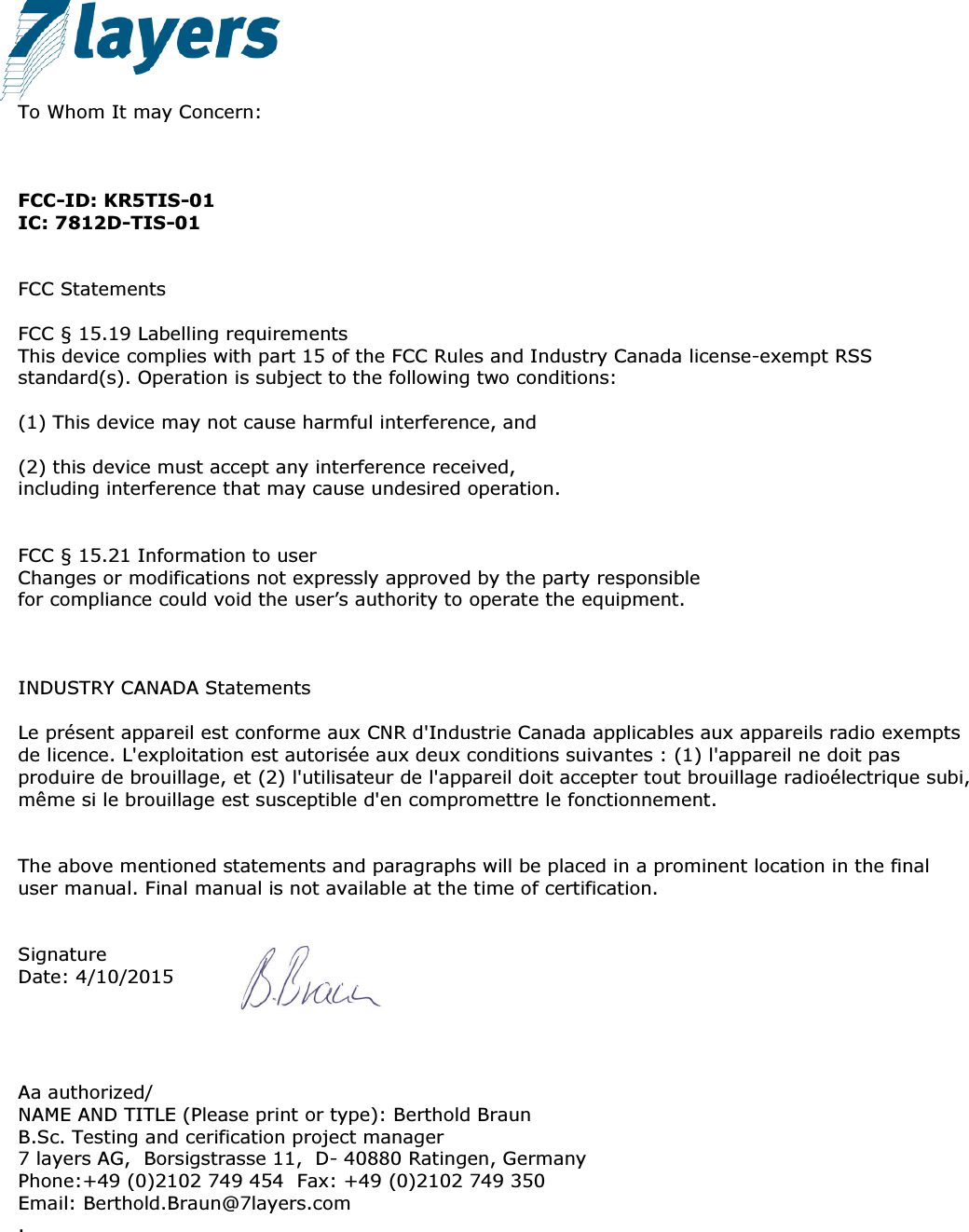               To Whom It may Concern:    FCC-ID: KR5TIS-01 IC: 7812D-TIS-01   FCC Statements  FCC § 15.19 Labelling requirements This device complies with part 15 of the FCC Rules and Industry Canada license-exempt RSS standard(s). Operation is subject to the following two conditions:   (1) This device may not cause harmful interference, and   (2) this device must accept any interference received, including interference that may cause undesired operation.   FCC § 15.21 Information to user Changes or modifications not expressly approved by the party responsible for compliance could void the user’s authority to operate the equipment.    INDUSTRY CANADA Statements  Le présent appareil est conforme aux CNR d&apos;Industrie Canada applicables aux appareils radio exempts de licence. L&apos;exploitation est autorisée aux deux conditions suivantes : (1) l&apos;appareil ne doit pas produire de brouillage, et (2) l&apos;utilisateur de l&apos;appareil doit accepter tout brouillage radioélectrique subi, même si le brouillage est susceptible d&apos;en compromettre le fonctionnement.   The above mentioned statements and paragraphs will be placed in a prominent location in the final user manual. Final manual is not available at the time of certification.   Signature Date: 4/10/2015     Aa authorized/ NAME AND TITLE (Please print or type): Berthold Braun B.Sc. Testing and cerification project manager 7 layers AG,  Borsigstrasse 11,  D- 40880 Ratingen, Germany  Phone:+49 (0)2102 749 454  Fax: +49 (0)2102 749 350  Email: Berthold.Braun@7layers.com .      