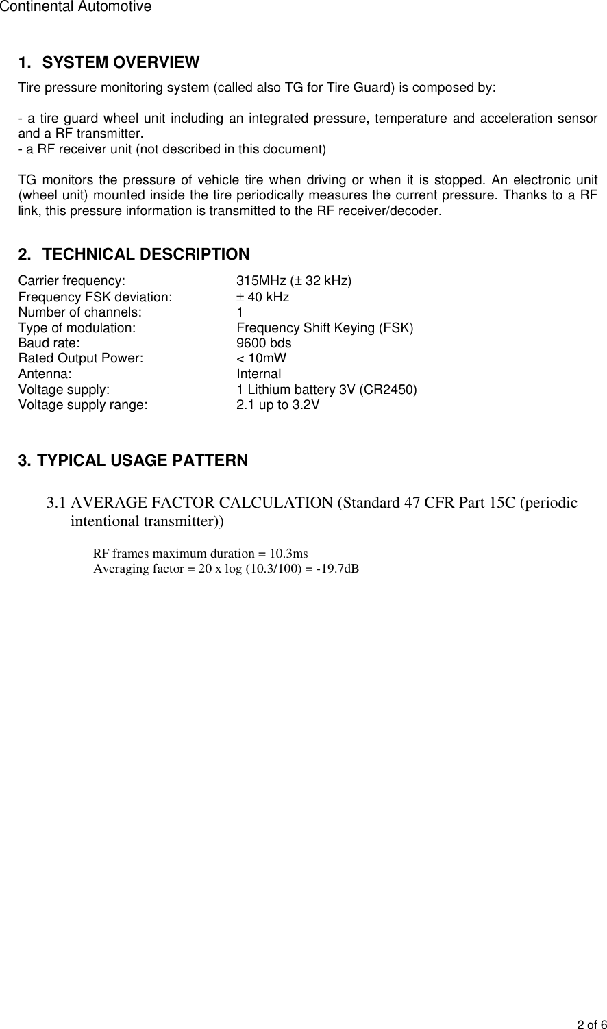 Continental Automotive 2 of 61. SYSTEM OVERVIEWTire pressure monitoring system (called also TG for Tire Guard) is composed by: - a tire guard wheel unit including an integrated pressure, temperature and acceleration sensor and a RF transmitter. - a RF receiver unit (not described in this document) TG monitors the pressure  of  vehicle tire when  driving or when  it is stopped. An electronic unit (wheel unit) mounted inside the tire periodically measures the current pressure. Thanks to a RF link, this pressure information is transmitted to the RF receiver/decoder. 2. TECHNICAL DESCRIPTIONCarrier frequency:     315MHz (± 32 kHz) Frequency FSK deviation:  ± 40 kHz  Number of channels:  1 Type of modulation:    Frequency Shift Keying (FSK) Baud rate:    9600 bds Rated Output Power:  &lt; 10mW Antenna:  Internal Voltage supply:  1 Lithium battery 3V (CR2450) Voltage supply range:  2.1 up to 3.2V 3. TYPICAL USAGE PATTERN3.1 AVERAGE FACTOR CALCULATION (Standard 47 CFR Part 15C (periodic intentional transmitter))  RF frames maximum duration = 10.3ms  Averaging factor = 20 x log (10.3/100) = -19.7dB 