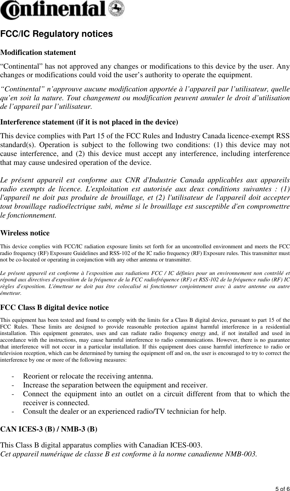 5 of 6FCC/IC Regulatory notices Modification statement “Continental” has not approved any changes or modifications to this device by the user. Any changes or modifications could void the user’s authority to operate the equipment. “Continental” n’approuve aucune modification apportée à l’appareil par l’utilisateur, quelle qu’en soit la nature. Tout changement ou modification peuvent annuler le droit d’utilisation de l’appareil par l’utilisateur. Interference statement (if it is not placed in the device) This device complies with Part 15 of the FCC Rules and Industry Canada licence-exempt RSS standard(s).  Operation  is  subject  to  the  following  two  conditions:  (1)  this  device  may  not cause interference, and  (2) this  device must  accept  any interference, including  interference that may cause undesired operation of the device. Le  présent  appareil  est  conforme  aux  CNR  d&apos;Industrie  Canada  applicables  aux  appareils radio  exempts  de  licence.  L&apos;exploitation  est  autorisée  aux  deux  conditions  suivantes  :  (1) l&apos;appareil ne doit pas produire de brouillage, et (2) l&apos;utilisateur de l&apos;appareil doit accepter tout brouillage radioélectrique subi, même si le brouillage est susceptible d&apos;en compromettre le fonctionnement. Wireless notice This device complies with FCC/IC radiation exposure limits set forth for an uncontrolled environment and meets the FCC radio frequency (RF) Exposure Guidelines and RSS‐102 of the IC radio frequency (RF) Exposure rules. This transmitter must not be co-located or operating in conjunction with any other antenna or transmitter. Le présent appareil est conforme à l&apos;exposition  aux radiations FCC / IC définies pour un environnement non contrôlé et répond aux directives d&apos;exposition de la fréquence de la FCC radiofréquence (RF) et RSS‐102 de la fréquence radio (RF) IC règles  d&apos;exposition.  L&apos;émetteur  ne  doit  pas  être  colocalisé  ni  fonctionner  conjointement  avec  à  autre  antenne  ou  autre émetteur. FCC Class B digital device notice This equipment has been tested and found to comply with the limits for a Class B digital device, pursuant to part 15 of the FCC  Rules.  These  limits  are  designed  to  provide  reasonable  protection  against  harmful  interference  in  a  residential installation.  This  equipment  generates,  uses  and  can  radiate  radio  frequency  energy  and,  if  not  installed  and  used  in accordance with the instructions, may cause harmful interference to radio communications. However, there is no guarantee that  interference  will  not  occur  in  a particular  installation.  If  this  equipment  does  cause  harmful  interference to  radio  or television reception, which can be determined by turning the equipment off and on, the user is encouraged to try to correct the interference by one or more of the following measures: - Reorient or relocate the receiving antenna. - Increase the separation between the equipment and receiver. - Connect  the  equipment  into  an  outlet  on  a  circuit  different  from  that  to  which  the receiver is connected.  - Consult the dealer or an experienced radio/TV technician for help. CAN ICES-3 (B) / NMB-3 (B) This Class B digital apparatus complies with Canadian ICES-003. Cet appareil numérique de classe B est conforme à la norme canadienne NMB-003. 