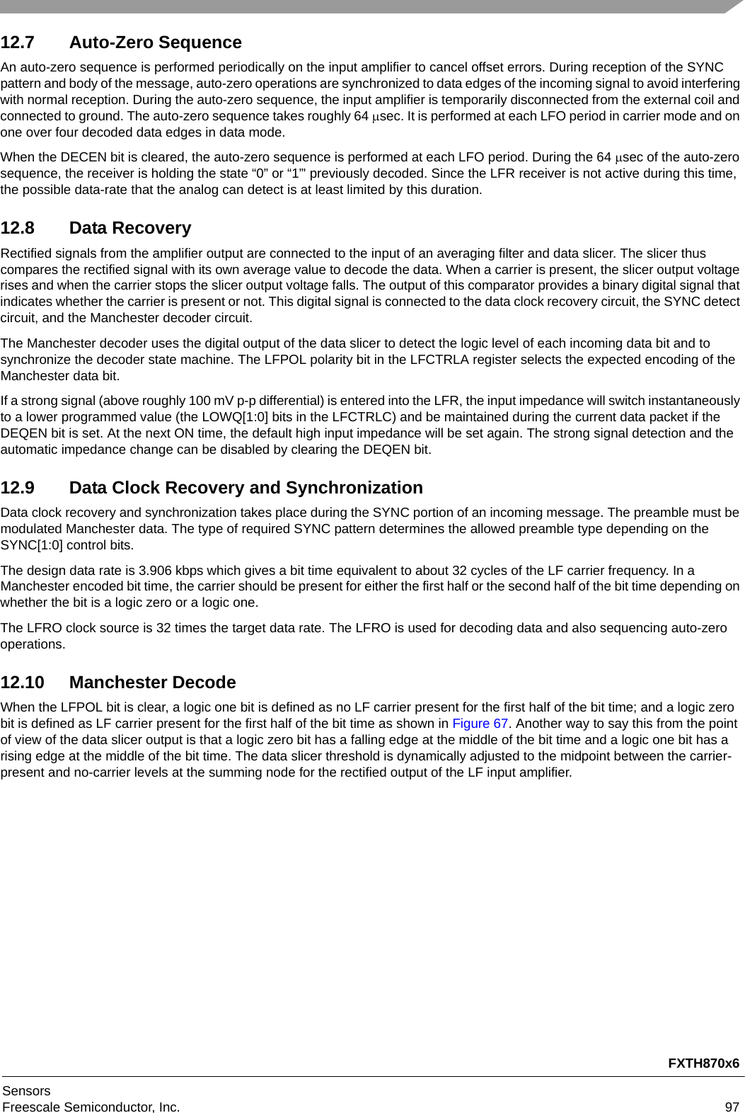 FXTH870x6SensorsFreescale Semiconductor, Inc. 9712.7 Auto-Zero SequenceAn auto-zero sequence is performed periodically on the input amplifier to cancel offset errors. During reception of the SYNC pattern and body of the message, auto-zero operations are synchronized to data edges of the incoming signal to avoid interfering with normal reception. During the auto-zero sequence, the input amplifier is temporarily disconnected from the external coil and connected to ground. The auto-zero sequence takes roughly 64 sec. It is performed at each LFO period in carrier mode and on one over four decoded data edges in data mode.When the DECEN bit is cleared, the auto-zero sequence is performed at each LFO period. During the 64 sec of the auto-zero sequence, the receiver is holding the state “0” or “1”&apos; previously decoded. Since the LFR receiver is not active during this time, the possible data-rate that the analog can detect is at least limited by this duration.12.8 Data RecoveryRectified signals from the amplifier output are connected to the input of an averaging filter and data slicer. The slicer thus compares the rectified signal with its own average value to decode the data. When a carrier is present, the slicer output voltage rises and when the carrier stops the slicer output voltage falls. The output of this comparator provides a binary digital signal that indicates whether the carrier is present or not. This digital signal is connected to the data clock recovery circuit, the SYNC detect circuit, and the Manchester decoder circuit.The Manchester decoder uses the digital output of the data slicer to detect the logic level of each incoming data bit and to synchronize the decoder state machine. The LFPOL polarity bit in the LFCTRLA register selects the expected encoding of the Manchester data bit.If a strong signal (above roughly 100 mV p-p differential) is entered into the LFR, the input impedance will switch instantaneously to a lower programmed value (the LOWQ[1:0] bits in the LFCTRLC) and be maintained during the current data packet if the DEQEN bit is set. At the next ON time, the default high input impedance will be set again. The strong signal detection and the automatic impedance change can be disabled by clearing the DEQEN bit.12.9 Data Clock Recovery and SynchronizationData clock recovery and synchronization takes place during the SYNC portion of an incoming message. The preamble must be modulated Manchester data. The type of required SYNC pattern determines the allowed preamble type depending on the SYNC[1:0] control bits.The design data rate is 3.906 kbps which gives a bit time equivalent to about 32 cycles of the LF carrier frequency. In a Manchester encoded bit time, the carrier should be present for either the first half or the second half of the bit time depending on whether the bit is a logic zero or a logic one.The LFRO clock source is 32 times the target data rate. The LFRO is used for decoding data and also sequencing auto-zero operations.12.10 Manchester DecodeWhen the LFPOL bit is clear, a logic one bit is defined as no LF carrier present for the first half of the bit time; and a logic zero bit is defined as LF carrier present for the first half of the bit time as shown in Figure 67. Another way to say this from the point of view of the data slicer output is that a logic zero bit has a falling edge at the middle of the bit time and a logic one bit has a rising edge at the middle of the bit time. The data slicer threshold is dynamically adjusted to the midpoint between the carrier-present and no-carrier levels at the summing node for the rectified output of the LF input amplifier.
