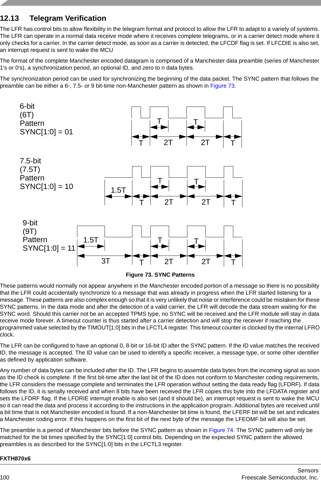 FXTH870x6Sensors100 Freescale Semiconductor, Inc.12.13 Telegram VerificationThe LFR has control bits to allow flexibility in the telegram format and protocol to allow the LFR to adapt to a variety of systems. The LFR can operate in a normal data receive mode where it receives complete telegrams, or in a carrier detect mode where it only checks for a carrier. In the carrier detect mode, as soon as a carrier is detected, the LFCDF flag is set. If LFCDIE is also set, an interrupt request is sent to wake the MCUThe format of the complete Manchester encoded datagram is comprised of a Manchester data preamble (series of Manchester 1’s or 0’s), a synchronization period, an optional ID, and zero to n data bytes. The synchronization period can be used for synchronizing the beginning of the data packet. The SYNC pattern that follows the preamble can be either a 6-, 7.5- or 9 bit-time non-Manchester pattern as shown in Figure 73.Figure 73. SYNC PatternsThese patterns would normally not appear anywhere in the Manchester encoded portion of a message so there is no possibility that the LFR could accidentally synchronize to a message that was already in progress when the LFR started listening for a message. These patterns are also complex enough so that it is very unlikely that noise or interference could be mistaken for these SYNC patterns. In the data mode and after the detection of a valid carrier, the LFR will decode the data stream waiting for the SYNC word. Should this carrier not be an accepted TPMS type, no SYNC will be received and the LFR module will stay in data receive mode forever. A timeout counter is thus started after a carrier detection and will stop the receiver if reaching the programmed value selected by the TIMOUT[1:0] bits in the LFCTL4 register. This timeout counter is clocked by the internal LFRO clock.The LFR can be configured to have an optional 0, 8-bit or 16-bit ID after the SYNC pattern. If the ID value matches the received ID, the message is accepted. The ID value can be used to identify a specific receiver, a message type, or some other identifier as defined by application software.Any number of data bytes can be included after the ID. The LFR begins to assemble data bytes from the incoming signal as soon as the ID check is complete. If the first bit-time after the last bit of the ID does not conform to Manchester coding requirements, the LFR considers the message complete and terminates the LFR operation without setting the data ready flag (LFDRF). If data follows the ID, it is serially received and when 8 bits have been received the LFR copies this byte into the LFDATA register and sets the LFDRF flag. If the LFDRIE interrupt enable is also set (and it should be), an interrupt request is sent to wake the MCU so it can read the data and process it according to the instructions in the application program. Additional bytes are received until a bit time that is not Manchester encoded is found. If a non-Manchester bit time is found, the LFERF bit will be set and indicates a Manchester coding error. If this happens on the first bit of the next byte of the message the LFEOMF bit will also be set. The preamble is a period of Manchester bits before the SYNC pattern as shown in Figure 74. The SYNC pattern will only be matched for the bit times specified by the SYNC[1:0] control bits. Depending on the expected SYNC pattern the allowed preambles is as described for the SYNC[1:0] bits in the LFCTL3 register.TTTT2T 2T1.5TTTTT2T 2T1.5T3T TTTT2T 2T6-bit(6T)Pattern7.5-bit(7.5T)Pattern9-bit(9T)PatternSYNC[1:0] = 01SYNC[1:0] = 10SYNC[1:0] = 11