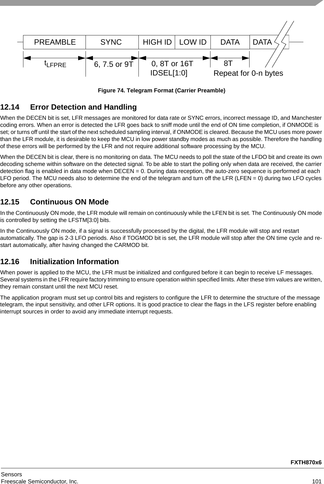 FXTH870x6SensorsFreescale Semiconductor, Inc. 101Figure 74. Telegram Format (Carrier Preamble)12.14 Error Detection and HandlingWhen the DECEN bit is set, LFR messages are monitored for data rate or SYNC errors, incorrect message ID, and Manchester coding errors. When an error is detected the LFR goes back to sniff mode until the end of ON time completion, if ONMODE is set; or turns off until the start of the next scheduled sampling interval, if ONMODE is cleared. Because the MCU uses more power than the LFR module, it is desirable to keep the MCU in low power standby modes as much as possible. Therefore the handling of these errors will be performed by the LFR and not require additional software processing by the MCU.When the DECEN bit is clear, there is no monitoring on data. The MCU needs to poll the state of the LFDO bit and create its own decoding scheme within software on the detected signal. To be able to start the polling only when data are received, the carrier detection flag is enabled in data mode when DECEN = 0. During data reception, the auto-zero sequence is performed at each LFO period. The MCU needs also to determine the end of the telegram and turn off the LFR (LFEN = 0) during two LFO cycles before any other operations.12.15 Continuous ON ModeIn the Continuously ON mode, the LFR module will remain on continuously while the LFEN bit is set. The Continuously ON mode is controlled by setting the LFSTM[3:0] bits.In the Continuously ON mode, if a signal is successfully processed by the digital, the LFR module will stop and restart automatically. The gap is 2-3 LFO periods. Also if TOGMOD bit is set, the LFR module will stop after the ON time cycle and re-start automatically, after having changed the CARMOD bit.12.16 Initialization InformationWhen power is applied to the MCU, the LFR must be initialized and configured before it can begin to receive LF messages. Several systems in the LFR require factory trimming to ensure operation within specified limits. After these trim values are written, they remain constant until the next MCU reset.The application program must set up control bits and registers to configure the LFR to determine the structure of the message telegram, the input sensitivity, and other LFR options. It is good practice to clear the flags in the LFS register before enabling interrupt sources in order to avoid any immediate interrupt requests.PREAMBLE SYNC HIGH ID DATA DATA6, 7.5 or 9T 0, 8T or 16T 8TtLFPRE IDSEL[1:0] Repeat for 0-n bytesLOW ID