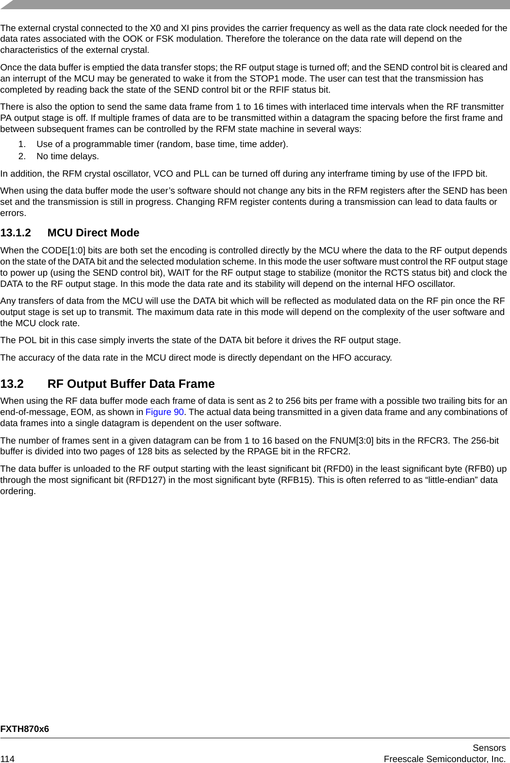 FXTH870x6Sensors114 Freescale Semiconductor, Inc.The external crystal connected to the X0 and XI pins provides the carrier frequency as well as the data rate clock needed for the data rates associated with the OOK or FSK modulation. Therefore the tolerance on the data rate will depend on the characteristics of the external crystal.Once the data buffer is emptied the data transfer stops; the RF output stage is turned off; and the SEND control bit is cleared and an interrupt of the MCU may be generated to wake it from the STOP1 mode. The user can test that the transmission has completed by reading back the state of the SEND control bit or the RFIF status bit. There is also the option to send the same data frame from 1 to 16 times with interlaced time intervals when the RF transmitter PA output stage is off. If multiple frames of data are to be transmitted within a datagram the spacing before the first frame and between subsequent frames can be controlled by the RFM state machine in several ways:1. Use of a programmable timer (random, base time, time adder).2. No time delays.In addition, the RFM crystal oscillator, VCO and PLL can be turned off during any interframe timing by use of the IFPD bit.When using the data buffer mode the user’s software should not change any bits in the RFM registers after the SEND has been set and the transmission is still in progress. Changing RFM register contents during a transmission can lead to data faults or errors.13.1.2 MCU Direct ModeWhen the CODE[1:0] bits are both set the encoding is controlled directly by the MCU where the data to the RF output depends on the state of the DATA bit and the selected modulation scheme. In this mode the user software must control the RF output stage to power up (using the SEND control bit), WAIT for the RF output stage to stabilize (monitor the RCTS status bit) and clock the DATA to the RF output stage. In this mode the data rate and its stability will depend on the internal HFO oscillator.Any transfers of data from the MCU will use the DATA bit which will be reflected as modulated data on the RF pin once the RF output stage is set up to transmit. The maximum data rate in this mode will depend on the complexity of the user software and the MCU clock rate. The POL bit in this case simply inverts the state of the DATA bit before it drives the RF output stage.The accuracy of the data rate in the MCU direct mode is directly dependant on the HFO accuracy.13.2 RF Output Buffer Data FrameWhen using the RF data buffer mode each frame of data is sent as 2 to 256 bits per frame with a possible two trailing bits for an end-of-message, EOM, as shown in Figure 90. The actual data being transmitted in a given data frame and any combinations of data frames into a single datagram is dependent on the user software.The number of frames sent in a given datagram can be from 1 to 16 based on the FNUM[3:0] bits in the RFCR3. The 256-bit buffer is divided into two pages of 128 bits as selected by the RPAGE bit in the RFCR2.The data buffer is unloaded to the RF output starting with the least significant bit (RFD0) in the least significant byte (RFB0) up through the most significant bit (RFD127) in the most significant byte (RFB15). This is often referred to as “little-endian” data ordering.