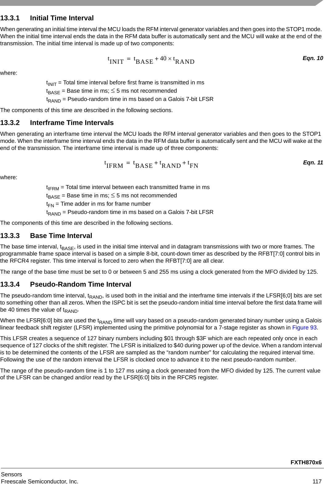 FXTH870x6SensorsFreescale Semiconductor, Inc. 11713.3.1 Initial Time IntervalWhen generating an initial time interval the MCU loads the RFM interval generator variables and then goes into the STOP1 mode. When the initial time interval ends the data in the RFM data buffer is automatically sent and the MCU will wake at the end of the transmission. The initial time interval is made up of two components:Eqn. 10where:tINIT = Total time interval before first frame is transmitted in mstBASE = Base time in ms; 5 ms not recommendedtRAND = Pseudo-random time in ms based on a Galois 7-bit LFSRThe components of this time are described in the following sections.13.3.2 Interframe Time IntervalsWhen generating an interframe time interval the MCU loads the RFM interval generator variables and then goes to the STOP1 mode. When the interframe time interval ends the data in the RFM data buffer is automatically sent and the MCU will wake at the end of the transmission. The interframe time interval is made up of three components:Eqn. 11where:tIFRM = Total time interval between each transmitted frame in mstBASE = Base time in ms; 5 ms not recommendedtFN = Time adder in ms for frame numbertRAND = Pseudo-random time in ms based on a Galois 7-bit LFSRThe components of this time are described in the following sections.13.3.3 Base Time IntervalThe base time interval, tBASE, is used in the initial time interval and in datagram transmissions with two or more frames. The programmable frame space interval is based on a simple 8-bit, count-down timer as described by the RFBT[7:0] control bits in the RFCR4 register. This time interval is forced to zero when the RFBT[7:0] are all clear.The range of the base time must be set to 0 or between 5 and 255 ms using a clock generated from the MFO divided by 125.13.3.4 Pseudo-Random Time IntervalThe pseudo-random time interval, tRAND, is used both in the initial and the interframe time intervals if the LFSR[6;0] bits are set to something other than all zeros. When the ISPC bit is set the pseudo-random initial time interval before the first data frame will be 40 times the value of tRAND.When the LFSR[6:0] bits are used the tRAND time will vary based on a pseudo-random generated binary number using a Galois linear feedback shift register (LFSR) implemented using the primitive polynomial for a 7-stage register as shown in Figure 93.This LFSR creates a sequence of 127 binary numbers including $01 through $3F which are each repeated only once in each sequence of 127 clocks of the shift register. The LFSR is initialized to $40 during power up of the device. When a random interval is to be determined the contents of the LFSR are sampled as the “random number” for calculating the required interval time. Following the use of the random interval the LFSR is clocked once to advance it to the next pseudo-random number.The range of the pseudo-random time is 1 to 127 ms using a clock generated from the MFO divided by 125. The current value of the LFSR can be changed and/or read by the LFSR[6:0] bits in the RFCR5 register.tINIT tBASE 40 tRAND+=tIFRM tBASE tRAND tFN++=