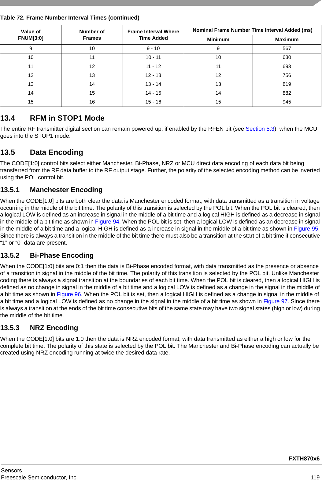 FXTH870x6SensorsFreescale Semiconductor, Inc. 11913.4 RFM in STOP1 ModeThe entire RF transmitter digital section can remain powered up, if enabled by the RFEN bit (see Section 5.3), when the MCU goes into the STOP1 mode.13.5 Data EncodingThe CODE[1:0] control bits select either Manchester, Bi-Phase, NRZ or MCU direct data encoding of each data bit being transferred from the RF data buffer to the RF output stage. Further, the polarity of the selected encoding method can be inverted using the POL control bit.13.5.1 Manchester EncodingWhen the CODE[1:0] bits are both clear the data is Manchester encoded format, with data transmitted as a transition in voltage occurring in the middle of the bit time. The polarity of this transition is selected by the POL bit. When the POL bit is cleared, then a logical LOW is defined as an increase in signal in the middle of a bit time and a logical HIGH is defined as a decrease in signal in the middle of a bit time as shown in Figure 94. When the POL bit is set, then a logical LOW is defined as an decrease in signal in the middle of a bit time and a logical HIGH is defined as a increase in signal in the middle of a bit time as shown in Figure 95. Since there is always a transition in the middle of the bit time there must also be a transition at the start of a bit time if consecutive “1” or “0” data are present.13.5.2 Bi-Phase EncodingWhen the CODE[1:0] bits are 0:1 then the data is Bi-Phase encoded format, with data transmitted as the presence or absence of a transition in signal in the middle of the bit time. The polarity of this transition is selected by the POL bit. Unlike Manchester coding there is always a signal transition at the boundaries of each bit time. When the POL bit is cleared, then a logical HIGH is defined as no change in signal in the middle of a bit time and a logical LOW is defined as a change in the signal in the middle of a bit time as shown in Figure 96. When the POL bit is set, then a logical HIGH is defined as a change in signal in the middle of a bit time and a logical LOW is defined as no change in the signal in the middle of a bit time as shown in Figure 97. Since there is always a transition at the ends of the bit time consecutive bits of the same state may have two signal states (high or low) during the middle of the bit time.13.5.3 NRZ EncodingWhen the CODE[1:0] bits are 1:0 then the data is NRZ encoded format, with data transmitted as either a high or low for the complete bit time. The polarity of this state is selected by the POL bit. The Manchester and Bi-Phase encoding can actually be created using NRZ encoding running at twice the desired data rate.9 10 9 - 10 9 56710 11 10 - 11 10 63011 12 11 - 12 11 69312 13 12 - 13 12 75613 14 13 - 14 13 81914 15 14 - 15 14 88215 16 15 - 16 15 945Table 72. Frame Number Interval Times (continued)Value ofFNUM[3:0] Number ofFrames Frame Interval Where Time AddedNominal Frame Number Time Interval Added (ms)Minimum Maximum