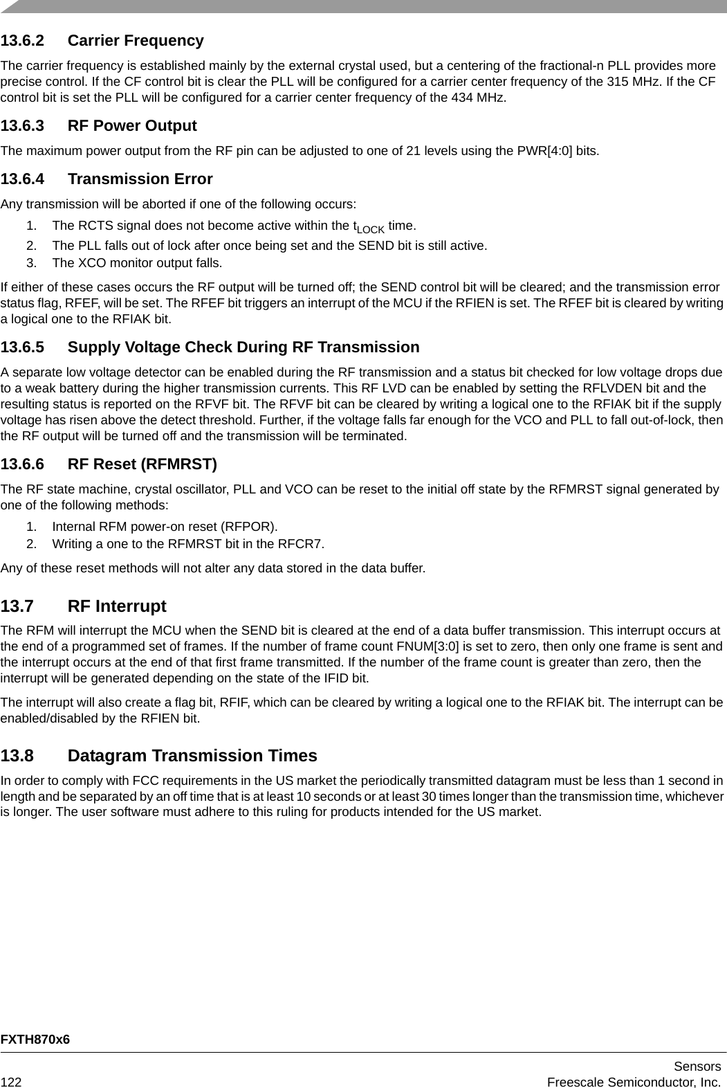 FXTH870x6Sensors122 Freescale Semiconductor, Inc.13.6.2 Carrier FrequencyThe carrier frequency is established mainly by the external crystal used, but a centering of the fractional-n PLL provides more precise control. If the CF control bit is clear the PLL will be configured for a carrier center frequency of the 315 MHz. If the CF control bit is set the PLL will be configured for a carrier center frequency of the 434 MHz.13.6.3 RF Power OutputThe maximum power output from the RF pin can be adjusted to one of 21 levels using the PWR[4:0] bits.13.6.4 Transmission ErrorAny transmission will be aborted if one of the following occurs:1. The RCTS signal does not become active within the tLOCK time.2. The PLL falls out of lock after once being set and the SEND bit is still active.3. The XCO monitor output falls.If either of these cases occurs the RF output will be turned off; the SEND control bit will be cleared; and the transmission error status flag, RFEF, will be set. The RFEF bit triggers an interrupt of the MCU if the RFIEN is set. The RFEF bit is cleared by writing a logical one to the RFIAK bit.13.6.5 Supply Voltage Check During RF TransmissionA separate low voltage detector can be enabled during the RF transmission and a status bit checked for low voltage drops due to a weak battery during the higher transmission currents. This RF LVD can be enabled by setting the RFLVDEN bit and the resulting status is reported on the RFVF bit. The RFVF bit can be cleared by writing a logical one to the RFIAK bit if the supply voltage has risen above the detect threshold. Further, if the voltage falls far enough for the VCO and PLL to fall out-of-lock, then the RF output will be turned off and the transmission will be terminated.13.6.6 RF Reset (RFMRST)The RF state machine, crystal oscillator, PLL and VCO can be reset to the initial off state by the RFMRST signal generated by one of the following methods:1. Internal RFM power-on reset (RFPOR).2. Writing a one to the RFMRST bit in the RFCR7. Any of these reset methods will not alter any data stored in the data buffer.13.7 RF InterruptThe RFM will interrupt the MCU when the SEND bit is cleared at the end of a data buffer transmission. This interrupt occurs at the end of a programmed set of frames. If the number of frame count FNUM[3:0] is set to zero, then only one frame is sent and the interrupt occurs at the end of that first frame transmitted. If the number of the frame count is greater than zero, then the interrupt will be generated depending on the state of the IFID bit.The interrupt will also create a flag bit, RFIF, which can be cleared by writing a logical one to the RFIAK bit. The interrupt can be enabled/disabled by the RFIEN bit.13.8 Datagram Transmission TimesIn order to comply with FCC requirements in the US market the periodically transmitted datagram must be less than 1 second in length and be separated by an off time that is at least 10 seconds or at least 30 times longer than the transmission time, whichever is longer. The user software must adhere to this ruling for products intended for the US market.