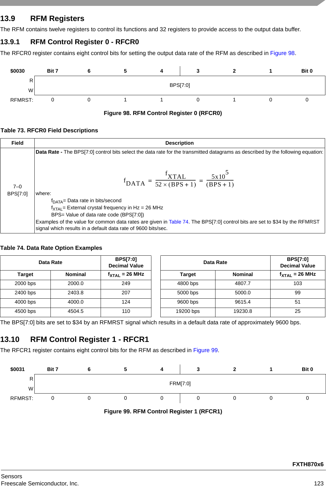 FXTH870x6SensorsFreescale Semiconductor, Inc. 12313.9 RFM RegistersThe RFM contains twelve registers to control its functions and 32 registers to provide access to the output data buffer.13.9.1 RFM Control Register 0 - RFCR0The RFCR0 register contains eight control bits for setting the output data rate of the RFM as described in Figure 98.The BPS[7:0] bits are set to $34 by an RFMRST signal which results in a default data rate of approximately 9600 bps.13.10 RFM Control Register 1 - RFCR1The RFCR1 register contains eight control bits for the RFM as described in Figure 99.$0030 Bit 7 654321Bit 0RBPS[7:0]WRFMRST: 00110100Figure 98. RFM Control Register 0 (RFCR0)Table 73. RFCR0 Field DescriptionsField Description7–0BPS[7:0]Data Rate - The BPS[7:0] control bits select the data rate for the transmitted datagrams as described by the following equation:where:fDATA= Data rate in bits/secondfXTAL= External crystal frequency in Hz = 26 MHzBPS= Value of data rate code (BPS[7:0])Examples of the value for common data rates are given in Table 74. The BPS[7:0] control bits are set to $34 by the RFMRST signal which results in a default data rate of 9600 bits/sec.Table 74. Data Rate Option ExamplesData Rate BPS[7:0]Decimal Value Data Rate BPS[7:0]Decimal ValueTarget Nominal fXTAL = 26 MHz Target Nominal fXTAL = 26 MHz2000 bps 2000.0 249 4800 bps 4807.7 1032400 bps 2403.8 207 5000 bps 5000.0 994000 bps 4000.0 124 9600 bps 9615.4 514500 bps 4504.5 110 19200 bps 19230.8 25$0031 Bit 7 6 5 4 3 2 1 Bit 0RFRM[7:0]WRFMRST: 00000000Figure 99. RFM Control Register 1 (RFCR1)fDATAfXTAL52 BPS 1+------------------------------------- 5x105BPS 1+-------------------------==