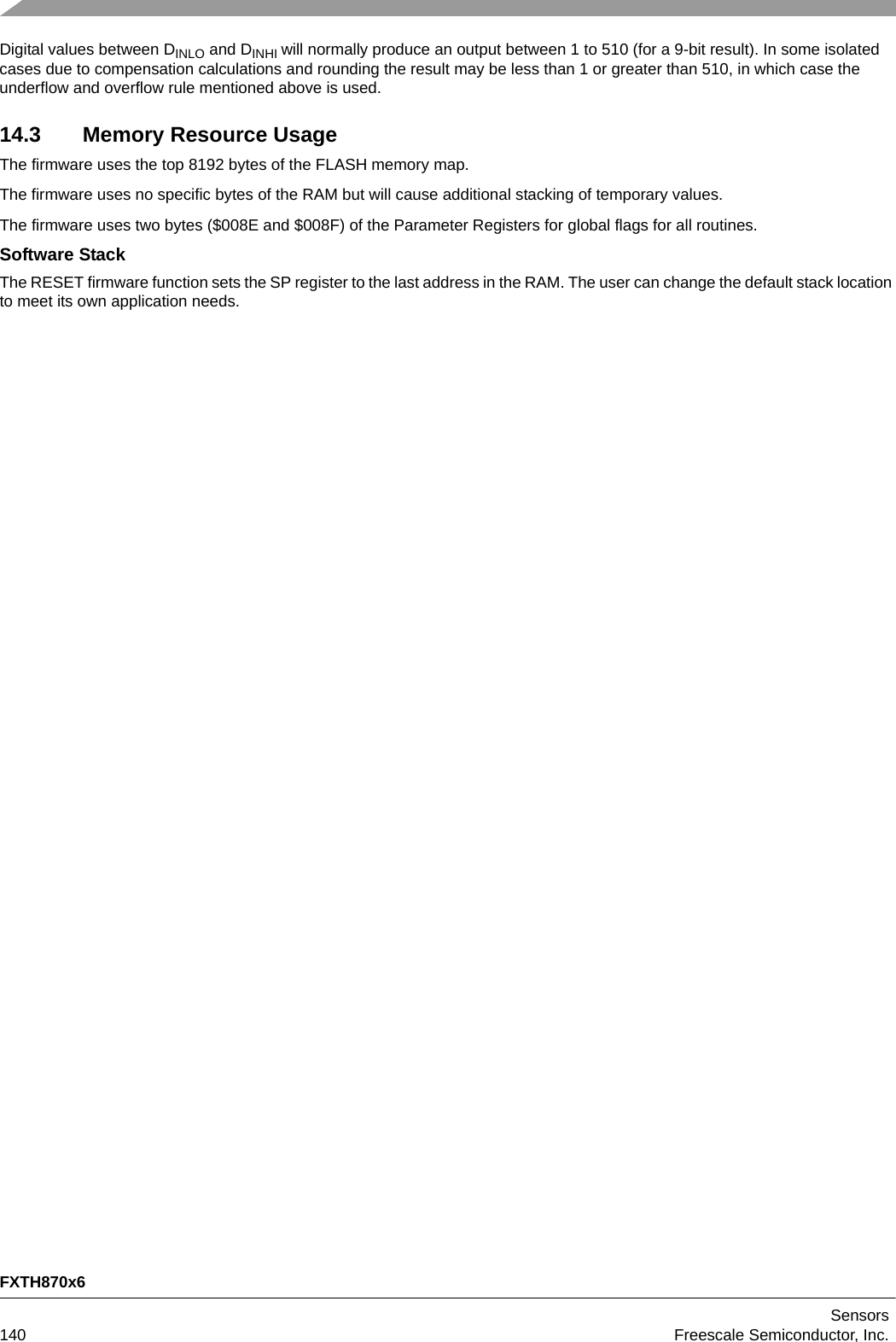 FXTH870x6Sensors140 Freescale Semiconductor, Inc.Digital values between DINLO and DINHI will normally produce an output between 1 to 510 (for a 9-bit result). In some isolated cases due to compensation calculations and rounding the result may be less than 1 or greater than 510, in which case the underflow and overflow rule mentioned above is used.14.3 Memory Resource UsageThe firmware uses the top 8192 bytes of the FLASH memory map.The firmware uses no specific bytes of the RAM but will cause additional stacking of temporary values.The firmware uses two bytes ($008E and $008F) of the Parameter Registers for global flags for all routines.Software StackThe RESET firmware function sets the SP register to the last address in the RAM. The user can change the default stack location to meet its own application needs.