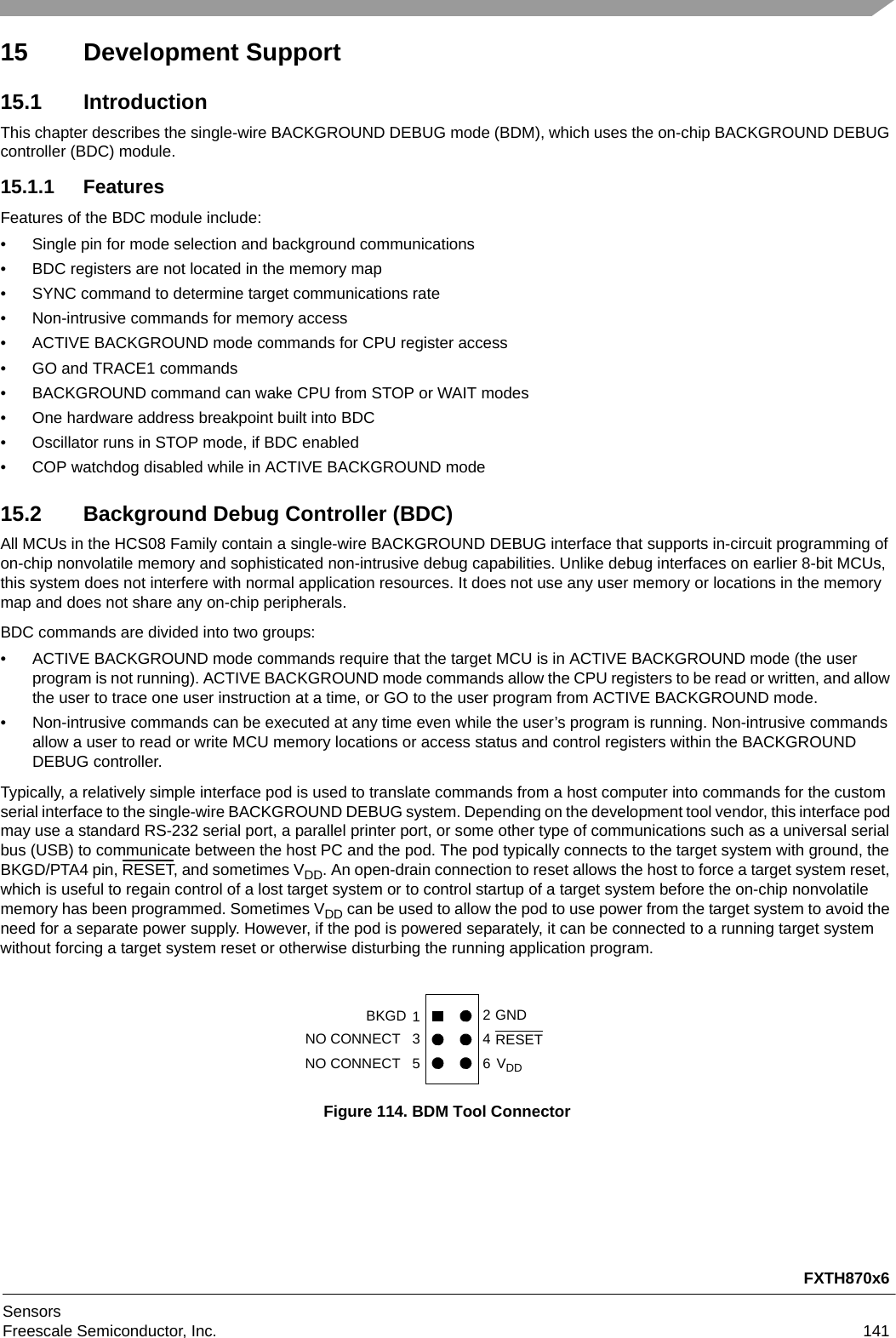 FXTH870x6SensorsFreescale Semiconductor, Inc. 14115 Development Support15.1 IntroductionThis chapter describes the single-wire BACKGROUND DEBUG mode (BDM), which uses the on-chip BACKGROUND DEBUG controller (BDC) module. 15.1.1 FeaturesFeatures of the BDC module include:• Single pin for mode selection and background communications• BDC registers are not located in the memory map• SYNC command to determine target communications rate• Non-intrusive commands for memory access• ACTIVE BACKGROUND mode commands for CPU register access• GO and TRACE1 commands• BACKGROUND command can wake CPU from STOP or WAIT modes• One hardware address breakpoint built into BDC• Oscillator runs in STOP mode, if BDC enabled• COP watchdog disabled while in ACTIVE BACKGROUND mode15.2 Background Debug Controller (BDC)All MCUs in the HCS08 Family contain a single-wire BACKGROUND DEBUG interface that supports in-circuit programming of on-chip nonvolatile memory and sophisticated non-intrusive debug capabilities. Unlike debug interfaces on earlier 8-bit MCUs, this system does not interfere with normal application resources. It does not use any user memory or locations in the memory map and does not share any on-chip peripherals.BDC commands are divided into two groups:• ACTIVE BACKGROUND mode commands require that the target MCU is in ACTIVE BACKGROUND mode (the user program is not running). ACTIVE BACKGROUND mode commands allow the CPU registers to be read or written, and allow the user to trace one user instruction at a time, or GO to the user program from ACTIVE BACKGROUND mode.• Non-intrusive commands can be executed at any time even while the user’s program is running. Non-intrusive commands allow a user to read or write MCU memory locations or access status and control registers within the BACKGROUND DEBUG controller.Typically, a relatively simple interface pod is used to translate commands from a host computer into commands for the custom serial interface to the single-wire BACKGROUND DEBUG system. Depending on the development tool vendor, this interface pod may use a standard RS-232 serial port, a parallel printer port, or some other type of communications such as a universal serial bus (USB) to communicate between the host PC and the pod. The pod typically connects to the target system with ground, the BKGD/PTA4 pin, RESET, and sometimes VDD. An open-drain connection to reset allows the host to force a target system reset, which is useful to regain control of a lost target system or to control startup of a target system before the on-chip nonvolatile memory has been programmed. Sometimes VDD can be used to allow the pod to use power from the target system to avoid the need for a separate power supply. However, if the pod is powered separately, it can be connected to a running target system without forcing a target system reset or otherwise disturbing the running application program.Figure 114. BDM Tool Connector246NO CONNECT   5 NO CONNECT   31RESETBKGD GNDVDD