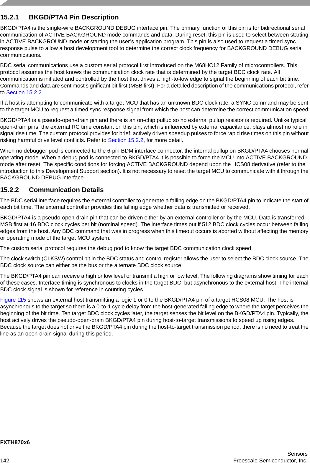 FXTH870x6Sensors142 Freescale Semiconductor, Inc.15.2.1 BKGD/PTA4 Pin DescriptionBKGD/PTA4 is the single-wire BACKGROUND DEBUG interface pin. The primary function of this pin is for bidirectional serial communication of ACTIVE BACKGROUND mode commands and data. During reset, this pin is used to select between starting in ACTIVE BACKGROUND mode or starting the user’s application program. This pin is also used to request a timed sync response pulse to allow a host development tool to determine the correct clock frequency for BACKGROUND DEBUG serial communications.BDC serial communications use a custom serial protocol first introduced on the M68HC12 Family of microcontrollers. This protocol assumes the host knows the communication clock rate that is determined by the target BDC clock rate. All communication is initiated and controlled by the host that drives a high-to-low edge to signal the beginning of each bit time. Commands and data are sent most significant bit first (MSB first). For a detailed description of the communications protocol, refer to Section 15.2.2.If a host is attempting to communicate with a target MCU that has an unknown BDC clock rate, a SYNC command may be sent to the target MCU to request a timed sync response signal from which the host can determine the correct communication speed.BKGD/PTA4 is a pseudo-open-drain pin and there is an on-chip pullup so no external pullup resistor is required. Unlike typical open-drain pins, the external RC time constant on this pin, which is influenced by external capacitance, plays almost no role in signal rise time. The custom protocol provides for brief, actively driven speedup pulses to force rapid rise times on this pin without risking harmful drive level conflicts. Refer to Section 15.2.2, for more detail.When no debugger pod is connected to the 6-pin BDM interface connector, the internal pullup on BKGD/PTA4 chooses normal operating mode. When a debug pod is connected to BKGD/PTA4 it is possible to force the MCU into ACTIVE BACKGROUND mode after reset. The specific conditions for forcing ACTIVE BACKGROUND depend upon the HCS08 derivative (refer to the introduction to this Development Support section). It is not necessary to reset the target MCU to communicate with it through the BACKGROUND DEBUG interface.15.2.2 Communication DetailsThe BDC serial interface requires the external controller to generate a falling edge on the BKGD/PTA4 pin to indicate the start of each bit time. The external controller provides this falling edge whether data is transmitted or received.BKGD/PTA4 is a pseudo-open-drain pin that can be driven either by an external controller or by the MCU. Data is transferred MSB first at 16 BDC clock cycles per bit (nominal speed). The interface times out if 512 BDC clock cycles occur between falling edges from the host. Any BDC command that was in progress when this timeout occurs is aborted without affecting the memory or operating mode of the target MCU system.The custom serial protocol requires the debug pod to know the target BDC communication clock speed. The clock switch (CLKSW) control bit in the BDC status and control register allows the user to select the BDC clock source. The BDC clock source can either be the bus or the alternate BDC clock source. The BKGD/PTA4 pin can receive a high or low level or transmit a high or low level. The following diagrams show timing for each of these cases. Interface timing is synchronous to clocks in the target BDC, but asynchronous to the external host. The internal BDC clock signal is shown for reference in counting cycles.Figure 115 shows an external host transmitting a logic 1 or 0 to the BKGD/PTA4 pin of a target HCS08 MCU. The host is asynchronous to the target so there is a 0-to-1 cycle delay from the host-generated falling edge to where the target perceives the beginning of the bit time. Ten target BDC clock cycles later, the target senses the bit level on the BKGD/PTA4 pin. Typically, the host actively drives the pseudo-open-drain BKGD/PTA4 pin during host-to-target transmissions to speed up rising edges. Because the target does not drive the BKGD/PTA4 pin during the host-to-target transmission period, there is no need to treat the line as an open-drain signal during this period.