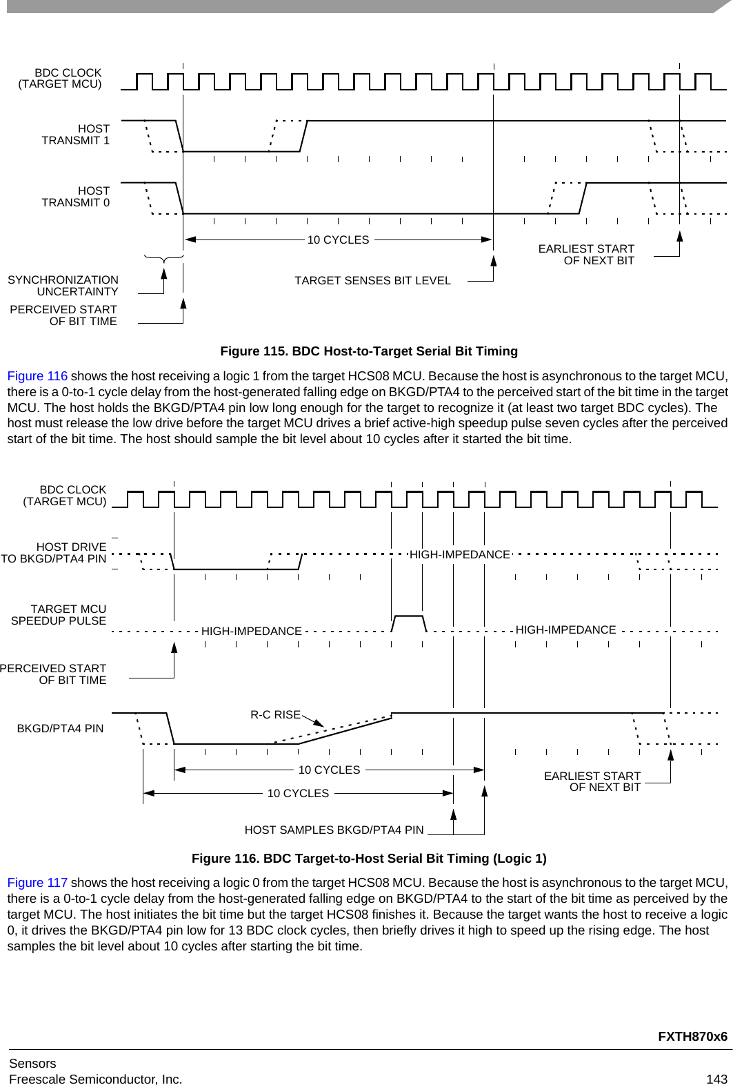 FXTH870x6SensorsFreescale Semiconductor, Inc. 143Figure 115. BDC Host-to-Target Serial Bit TimingFigure 116 shows the host receiving a logic 1 from the target HCS08 MCU. Because the host is asynchronous to the target MCU, there is a 0-to-1 cycle delay from the host-generated falling edge on BKGD/PTA4 to the perceived start of the bit time in the target MCU. The host holds the BKGD/PTA4 pin low long enough for the target to recognize it (at least two target BDC cycles). The host must release the low drive before the target MCU drives a brief active-high speedup pulse seven cycles after the perceived start of the bit time. The host should sample the bit level about 10 cycles after it started the bit time.Figure 116. BDC Target-to-Host Serial Bit Timing (Logic 1)Figure 117 shows the host receiving a logic 0 from the target HCS08 MCU. Because the host is asynchronous to the target MCU, there is a 0-to-1 cycle delay from the host-generated falling edge on BKGD/PTA4 to the start of the bit time as perceived by the target MCU. The host initiates the bit time but the target HCS08 finishes it. Because the target wants the host to receive a logic 0, it drives the BKGD/PTA4 pin low for 13 BDC clock cycles, then briefly drives it high to speed up the rising edge. The host samples the bit level about 10 cycles after starting the bit time.EARLIEST STARTTARGET SENSES BIT LEVEL10 CYCLESSYNCHRONIZATIONUNCERTAINTYBDC CLOCK(TARGET MCU)HOSTTRANSMIT 1HOSTTRANSMIT 0PERCEIVED STARTOF BIT TIMEOF NEXT BITHOST SAMPLES BKGD/PTA4 PIN10 CYCLESBDC CLOCK(TARGET MCU)HOST DRIVETO BKGD/PTA4 PINTARGET MCUSPEEDUP PULSEPERCEIVED STARTOF BIT TIMEHIGH-IMPEDANCEHIGH-IMPEDANCE HIGH-IMPEDANCEBKGD/PTA4 PINR-C RISE10 CYCLESEARLIEST STARTOF NEXT BIT