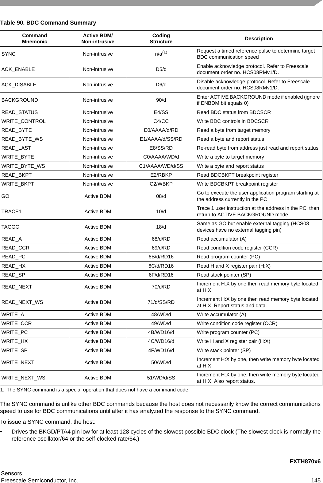 FXTH870x6SensorsFreescale Semiconductor, Inc. 145The SYNC command is unlike other BDC commands because the host does not necessarily know the correct communications speed to use for BDC communications until after it has analyzed the response to the SYNC command. To issue a SYNC command, the host:• Drives the BKGD/PTA4 pin low for at least 128 cycles of the slowest possible BDC clock (The slowest clock is normally the reference oscillator/64 or the self-clocked rate/64.)Table 90. BDC Command SummaryCommandMnemonic Active BDM/Non-intrusive CodingStructure DescriptionSYNC Non-intrusive n/a(1)1. The SYNC command is a special operation that does not have a command code.Request a timed reference pulse to determine target BDC communication speedACK_ENABLE Non-intrusive D5/d Enable acknowledge protocol. Refer to Freescale document order no. HCS08RMv1/D.ACK_DISABLE Non-intrusive D6/d Disable acknowledge protocol. Refer to Freescale document order no. HCS08RMv1/D.BACKGROUND Non-intrusive 90/d Enter ACTIVE BACKGROUND mode if enabled (ignore if ENBDM bit equals 0)READ_STATUS Non-intrusive E4/SS Read BDC status from BDCSCR WRITE_CONTROL Non-intrusive C4/CC Write BDC controls in BDCSCR READ_BYTE Non-intrusive E0/AAAA/d/RD Read a byte from target memoryREAD_BYTE_WS Non-intrusive E1/AAAA/d/SS/RD Read a byte and report statusREAD_LAST Non-intrusive E8/SS/RD Re-read byte from address just read and report statusWRITE_BYTE Non-intrusive C0/AAAA/WD/d Write a byte to target memoryWRITE_BYTE_WS Non-intrusive C1/AAAA/WD/d/SS Write a byte and report statusREAD_BKPT Non-intrusive E2/RBKP Read BDCBKPT breakpoint registerWRITE_BKPT Non-intrusive C2/WBKP Write BDCBKPT breakpoint registerGO Active BDM 08/d Go to execute the user application program starting at the address currently in the PCTRACE1 Active BDM 10/d Trace 1 user instruction at the address in the PC, then return to ACTIVE BACKGROUND modeTAGGO Active BDM 18/d Same as GO but enable external tagging (HCS08 devices have no external tagging pin)READ_A Active BDM 68/d/RD Read accumulator (A)READ_CCR Active BDM 69/d/RD Read condition code register (CCR)READ_PC Active BDM 6B/d/RD16 Read program counter (PC)READ_HX Active BDM 6C/d/RD16 Read H and X register pair (H:X) READ_SP Active BDM 6F/d/RD16 Read stack pointer (SP)READ_NEXT Active BDM 70/d/RD Increment H:X by one then read memory byte located at H:XREAD_NEXT_WS Active BDM 71/d/SS/RD Increment H:X by one then read memory byte located at H:X. Report status and data.WRITE_A Active BDM 48/WD/d Write accumulator (A)WRITE_CCR Active BDM 49/WD/d Write condition code register (CCR)WRITE_PC Active BDM 4B/WD16/d Write program counter (PC)WRITE_HX Active BDM 4C/WD16/d Write H and X register pair (H:X)WRITE_SP Active BDM 4F/WD16/d Write stack pointer (SP)WRITE_NEXT Active BDM 50/WD/d Increment H:X by one, then write memory byte located at H:XWRITE_NEXT_WS Active BDM 51/WD/d/SS Increment H:X by one, then write memory byte located at H:X. Also report status.