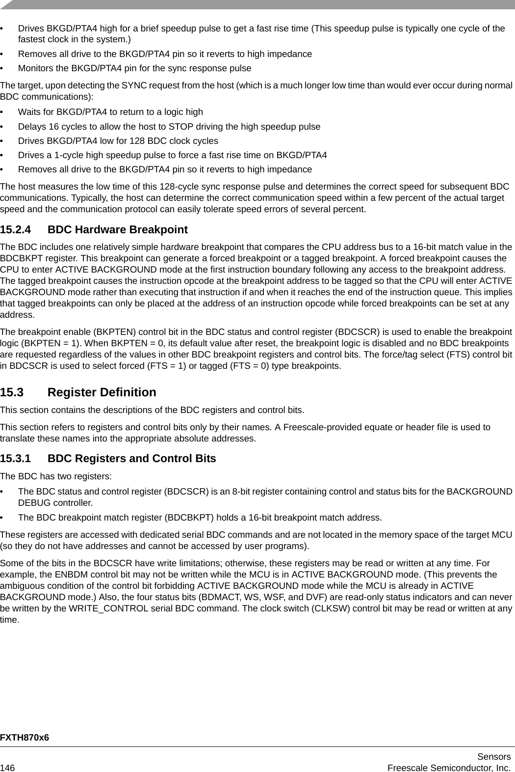 FXTH870x6Sensors146 Freescale Semiconductor, Inc.• Drives BKGD/PTA4 high for a brief speedup pulse to get a fast rise time (This speedup pulse is typically one cycle of the fastest clock in the system.)• Removes all drive to the BKGD/PTA4 pin so it reverts to high impedance• Monitors the BKGD/PTA4 pin for the sync response pulseThe target, upon detecting the SYNC request from the host (which is a much longer low time than would ever occur during normal BDC communications):• Waits for BKGD/PTA4 to return to a logic high• Delays 16 cycles to allow the host to STOP driving the high speedup pulse• Drives BKGD/PTA4 low for 128 BDC clock cycles• Drives a 1-cycle high speedup pulse to force a fast rise time on BKGD/PTA4• Removes all drive to the BKGD/PTA4 pin so it reverts to high impedanceThe host measures the low time of this 128-cycle sync response pulse and determines the correct speed for subsequent BDC communications. Typically, the host can determine the correct communication speed within a few percent of the actual target speed and the communication protocol can easily tolerate speed errors of several percent.15.2.4 BDC Hardware BreakpointThe BDC includes one relatively simple hardware breakpoint that compares the CPU address bus to a 16-bit match value in the BDCBKPT register. This breakpoint can generate a forced breakpoint or a tagged breakpoint. A forced breakpoint causes the CPU to enter ACTIVE BACKGROUND mode at the first instruction boundary following any access to the breakpoint address. The tagged breakpoint causes the instruction opcode at the breakpoint address to be tagged so that the CPU will enter ACTIVE BACKGROUND mode rather than executing that instruction if and when it reaches the end of the instruction queue. This implies that tagged breakpoints can only be placed at the address of an instruction opcode while forced breakpoints can be set at any address.The breakpoint enable (BKPTEN) control bit in the BDC status and control register (BDCSCR) is used to enable the breakpoint logic (BKPTEN = 1). When BKPTEN = 0, its default value after reset, the breakpoint logic is disabled and no BDC breakpoints are requested regardless of the values in other BDC breakpoint registers and control bits. The force/tag select (FTS) control bit in BDCSCR is used to select forced (FTS = 1) or tagged (FTS = 0) type breakpoints.15.3 Register DefinitionThis section contains the descriptions of the BDC registers and control bits.This section refers to registers and control bits only by their names. A Freescale-provided equate or header file is used to translate these names into the appropriate absolute addresses.15.3.1 BDC Registers and Control BitsThe BDC has two registers:• The BDC status and control register (BDCSCR) is an 8-bit register containing control and status bits for the BACKGROUND DEBUG controller. • The BDC breakpoint match register (BDCBKPT) holds a 16-bit breakpoint match address. These registers are accessed with dedicated serial BDC commands and are not located in the memory space of the target MCU (so they do not have addresses and cannot be accessed by user programs).Some of the bits in the BDCSCR have write limitations; otherwise, these registers may be read or written at any time. For example, the ENBDM control bit may not be written while the MCU is in ACTIVE BACKGROUND mode. (This prevents the ambiguous condition of the control bit forbidding ACTIVE BACKGROUND mode while the MCU is already in ACTIVE BACKGROUND mode.) Also, the four status bits (BDMACT, WS, WSF, and DVF) are read-only status indicators and can never be written by the WRITE_CONTROL serial BDC command. The clock switch (CLKSW) control bit may be read or written at any time.