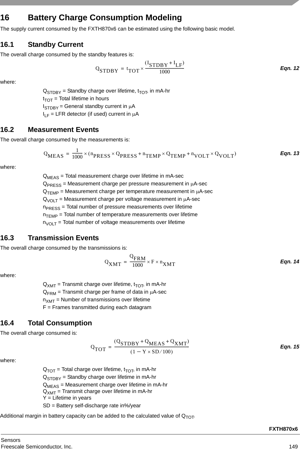 FXTH870x6SensorsFreescale Semiconductor, Inc. 14916 Battery Charge Consumption ModelingThe supply current consumed by the FXTH870x6 can be estimated using the following basic model.16.1 Standby CurrentThe overall charge consumed by the standby features is:Eqn. 12where:QSTDBY = Standby charge over lifetime, tTOT, in mA-hrtTOT = Total lifetime in hoursISTDBY = General standby current in AILF = LFR detector (if used) current in A16.2 Measurement EventsThe overall charge consumed by the measurements is:Eqn. 13where:QMEAS = Total measurement charge over lifetime in mA-secQPRESS = Measurement charge per pressure measurement in A-secQTEMP = Measurement charge per temperature measurement in A-secQVOLT = Measurement charge per voltage measurement in A-secnPRESS = Total number of pressure measurements over lifetimenTEMP = Total number of temperature measurements over lifetimenVOLT = Total number of voltage measurements over lifetime16.3 Transmission EventsThe overall charge consumed by the transmissions is:Eqn. 14where:QXMT = Transmit charge over lifetime, tTOT, in mA-hrQFRM = Transmit charge per frame of data in A-secnXMT = Number of transmissions over lifetimeF = Frames transmitted during each datagram16.4 Total ConsumptionThe overall charge consumed is:Eqn. 15where:QTOT = Total charge over lifetime, tTOT, in mA-hrQSTDBY = Standby charge over lifetime in mA-hrQMEAS = Measurement charge over lifetime in mA-hrQXMT = Transmit charge over lifetime in mA-hrY = Lifetime in yearsSD = Battery self-discharge rate in%/yearAdditional margin in battery capacity can be added to the calculated value of QTOT.QSTDBY tTOTISTDBY ILF+1000--------------------------------------------=QMEAS 11000------------nPRESS QPRESS nTEMP QTEMP nVOLT QVOLT++=QXMTQFRM1000----------------- FnXMT=QTOTQSTDBY QMEAS QXMT++1 Y SD 100–------------------------------------------------------------------------------------=