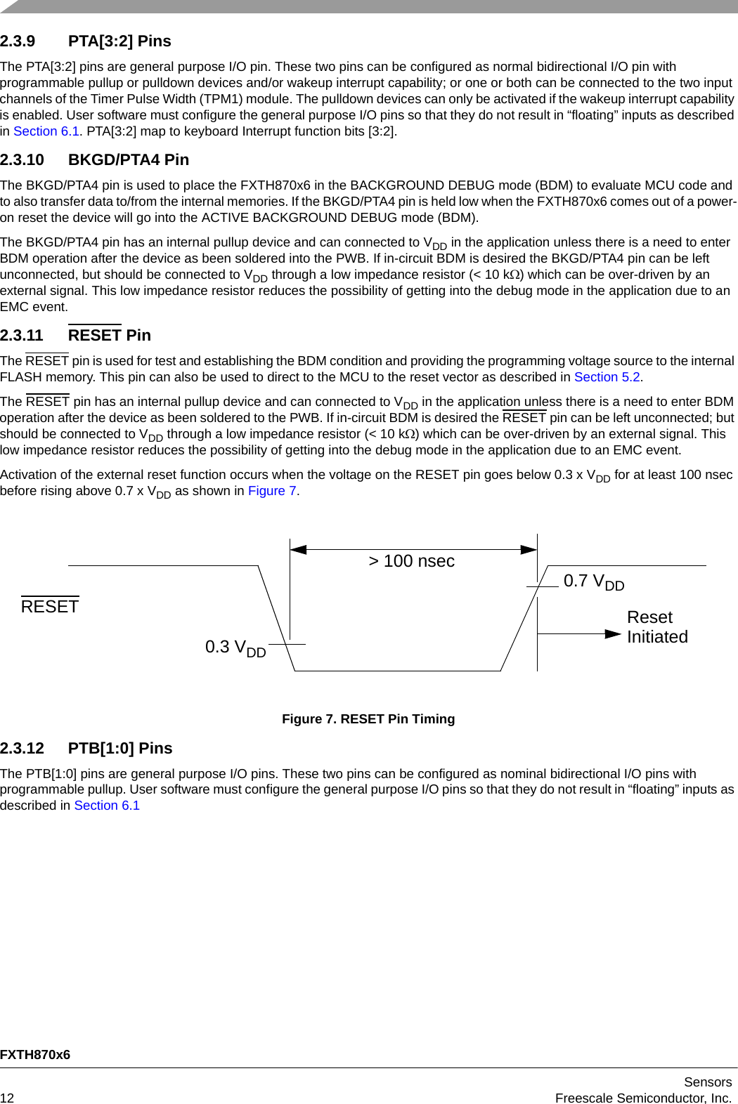 FXTH870x6Sensors12 Freescale Semiconductor, Inc.2.3.9 PTA[3:2] PinsThe PTA[3:2] pins are general purpose I/O pin. These two pins can be configured as normal bidirectional I/O pin with programmable pullup or pulldown devices and/or wakeup interrupt capability; or one or both can be connected to the two input channels of the Timer Pulse Width (TPM1) module. The pulldown devices can only be activated if the wakeup interrupt capability is enabled. User software must configure the general purpose I/O pins so that they do not result in “floating” inputs as described in Section 6.1. PTA[3:2] map to keyboard Interrupt function bits [3:2].2.3.10 BKGD/PTA4 PinThe BKGD/PTA4 pin is used to place the FXTH870x6 in the BACKGROUND DEBUG mode (BDM) to evaluate MCU code and to also transfer data to/from the internal memories. If the BKGD/PTA4 pin is held low when the FXTH870x6 comes out of a power-on reset the device will go into the ACTIVE BACKGROUND DEBUG mode (BDM).The BKGD/PTA4 pin has an internal pullup device and can connected to VDD in the application unless there is a need to enter BDM operation after the device as been soldered into the PWB. If in-circuit BDM is desired the BKGD/PTA4 pin can be left unconnected, but should be connected to VDD through a low impedance resistor (&lt; 10 k) which can be over-driven by an external signal. This low impedance resistor reduces the possibility of getting into the debug mode in the application due to an EMC event.2.3.11 RESET PinThe RESET pin is used for test and establishing the BDM condition and providing the programming voltage source to the internal FLASH memory. This pin can also be used to direct to the MCU to the reset vector as described in Section 5.2.The RESET pin has an internal pullup device and can connected to VDD in the application unless there is a need to enter BDM operation after the device as been soldered to the PWB. If in-circuit BDM is desired the RESET pin can be left unconnected; but should be connected to VDD through a low impedance resistor (&lt; 10 k) which can be over-driven by an external signal. This low impedance resistor reduces the possibility of getting into the debug mode in the application due to an EMC event.Activation of the external reset function occurs when the voltage on the RESET pin goes below 0.3 x VDD for at least 100 nsec before rising above 0.7 x VDD as shown in Figure 7.Figure 7. RESET Pin Timing2.3.12 PTB[1:0] PinsThe PTB[1:0] pins are general purpose I/O pins. These two pins can be configured as nominal bidirectional I/O pins with programmable pullup. User software must configure the general purpose I/O pins so that they do not result in “floating” inputs as described in Section 6.1RESET0.7 VDD0.3 VDD&gt; 100 nsecResetInitiated