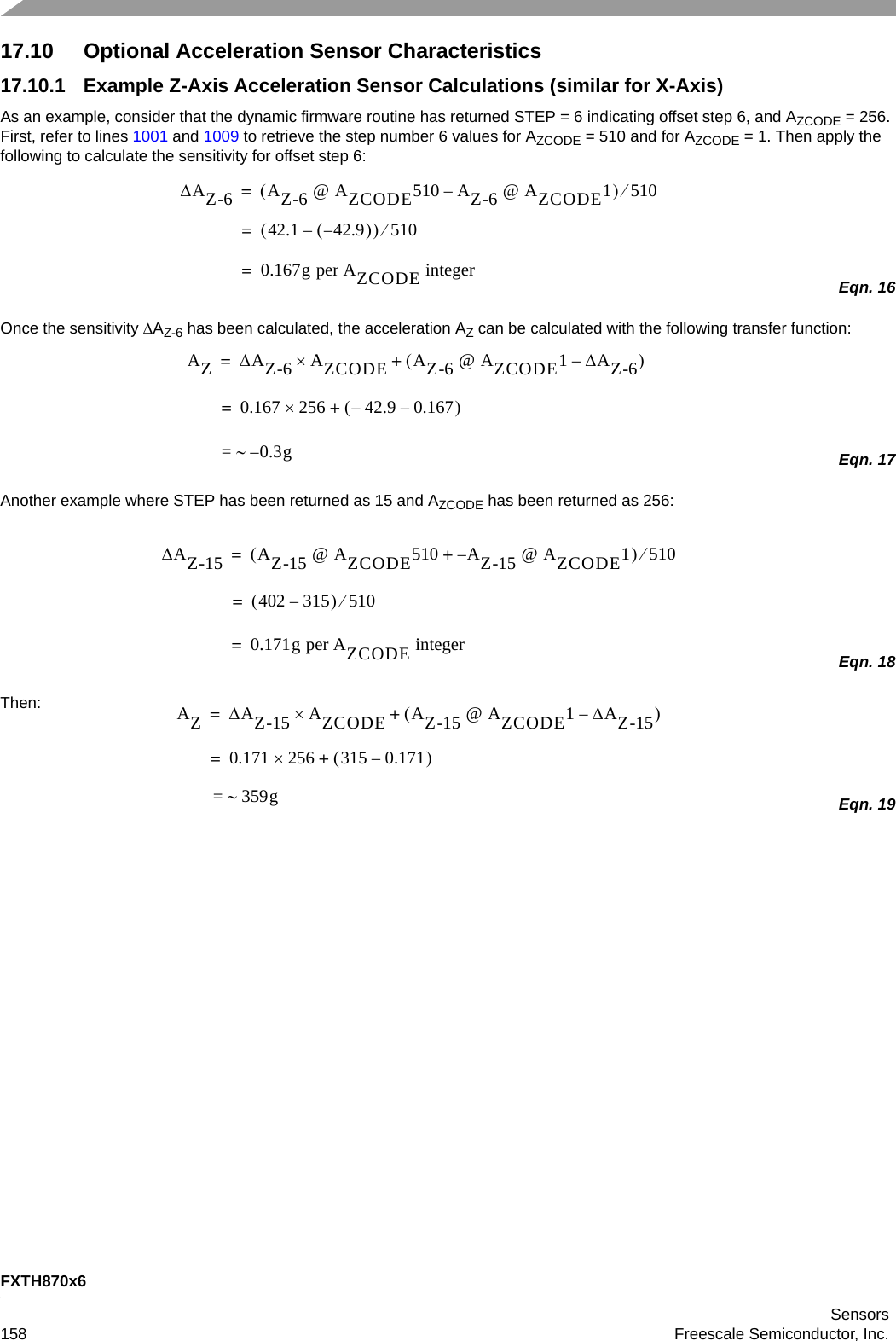 FXTH870x6Sensors158 Freescale Semiconductor, Inc.17.10 Optional Acceleration Sensor Characteristics17.10.1 Example Z-Axis Acceleration Sensor Calculations (similar for X-Axis)As an example, consider that the dynamic firmware routine has returned STEP = 6 indicating offset step 6, and AZCODE = 256. First, refer to lines 1001 and 1009 to retrieve the step number 6 values for AZCODE = 510 and for AZCODE = 1. Then apply the following to calculate the sensitivity for offset step 6:Eqn. 16Once the sensitivity AZ-6 has been calculated, the acceleration AZ can be calculated with the following transfer function:Eqn. 17Another example where STEP has been returned as 15 and AZCODE has been returned as 256:Eqn. 18Then:Eqn. 19AZ-6 AZ-6 @ AZCODE510 AZ-6 @ AZCODE1–510=42.1 42.9––510=0.167g per AZCODE integer=AZAZ-6 AZCODE AZ-6 @ AZCODE1AZ-6–+ =0.167 256 42.9–0.167–+==0.3g–AZ-15 AZ-15 @ AZCODE510 AZ-15– @ AZCODE1+510=402 315–510=0.171g per AZCODE integer=AZAZ-15 AZCODE AZ-15 @ AZCODE1AZ-15–+=0.171 256 315 0.171–+== 359g