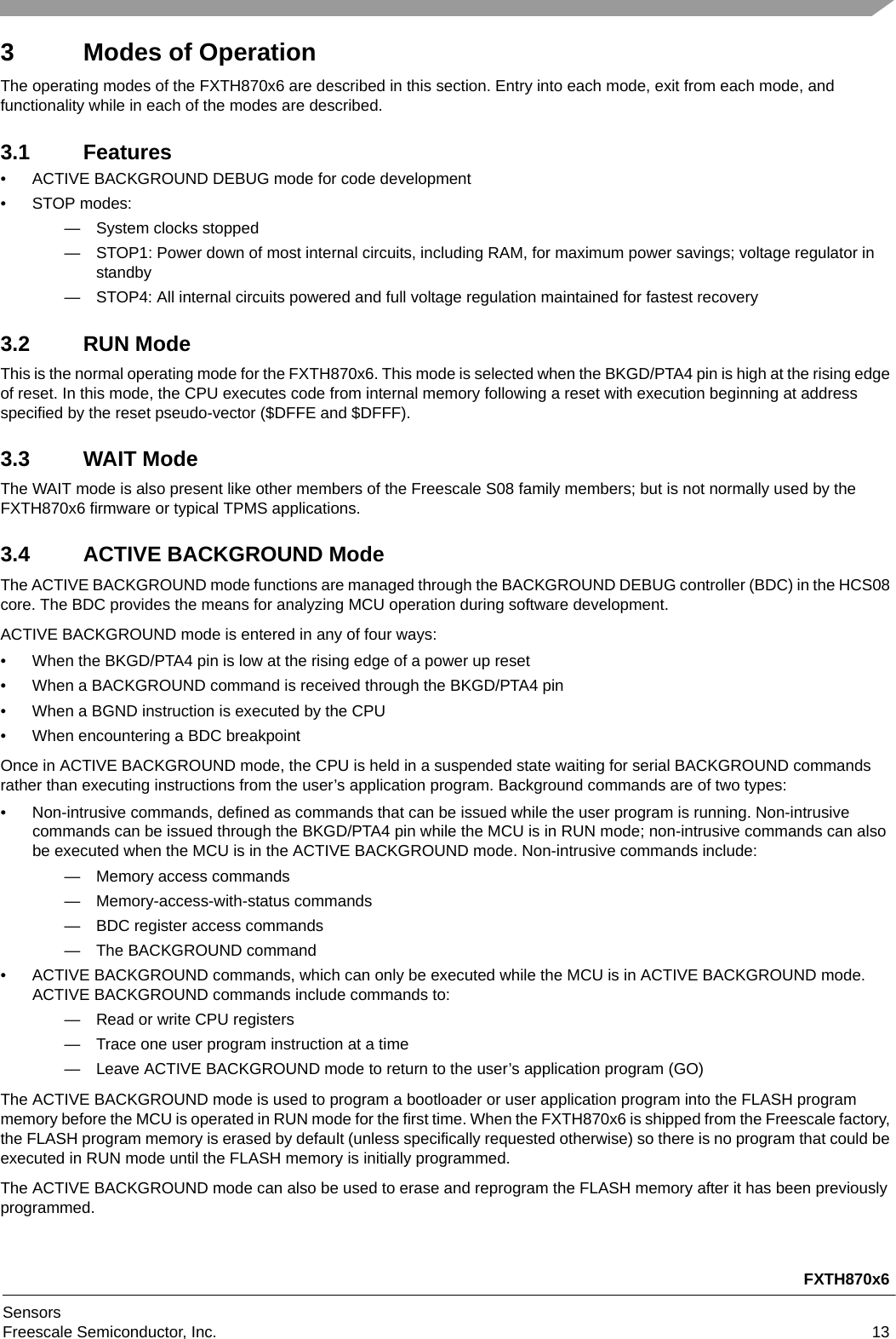 FXTH870x6SensorsFreescale Semiconductor, Inc. 133 Modes of OperationThe operating modes of the FXTH870x6 are described in this section. Entry into each mode, exit from each mode, and functionality while in each of the modes are described.3.1 Features• ACTIVE BACKGROUND DEBUG mode for code development• STOP modes:— System clocks stopped— STOP1: Power down of most internal circuits, including RAM, for maximum power savings; voltage regulator in standby— STOP4: All internal circuits powered and full voltage regulation maintained for fastest recovery3.2 RUN ModeThis is the normal operating mode for the FXTH870x6. This mode is selected when the BKGD/PTA4 pin is high at the rising edge of reset. In this mode, the CPU executes code from internal memory following a reset with execution beginning at address specified by the reset pseudo-vector ($DFFE and $DFFF).3.3 WAIT ModeThe WAIT mode is also present like other members of the Freescale S08 family members; but is not normally used by the FXTH870x6 firmware or typical TPMS applications.3.4 ACTIVE BACKGROUND ModeThe ACTIVE BACKGROUND mode functions are managed through the BACKGROUND DEBUG controller (BDC) in the HCS08 core. The BDC provides the means for analyzing MCU operation during software development.ACTIVE BACKGROUND mode is entered in any of four ways:• When the BKGD/PTA4 pin is low at the rising edge of a power up reset• When a BACKGROUND command is received through the BKGD/PTA4 pin• When a BGND instruction is executed by the CPU• When encountering a BDC breakpointOnce in ACTIVE BACKGROUND mode, the CPU is held in a suspended state waiting for serial BACKGROUND commands rather than executing instructions from the user’s application program. Background commands are of two types:• Non-intrusive commands, defined as commands that can be issued while the user program is running. Non-intrusive commands can be issued through the BKGD/PTA4 pin while the MCU is in RUN mode; non-intrusive commands can also be executed when the MCU is in the ACTIVE BACKGROUND mode. Non-intrusive commands include:— Memory access commands— Memory-access-with-status commands— BDC register access commands— The BACKGROUND command• ACTIVE BACKGROUND commands, which can only be executed while the MCU is in ACTIVE BACKGROUND mode. ACTIVE BACKGROUND commands include commands to:— Read or write CPU registers— Trace one user program instruction at a time— Leave ACTIVE BACKGROUND mode to return to the user’s application program (GO)The ACTIVE BACKGROUND mode is used to program a bootloader or user application program into the FLASH program memory before the MCU is operated in RUN mode for the first time. When the FXTH870x6 is shipped from the Freescale factory, the FLASH program memory is erased by default (unless specifically requested otherwise) so there is no program that could be executed in RUN mode until the FLASH memory is initially programmed.The ACTIVE BACKGROUND mode can also be used to erase and reprogram the FLASH memory after it has been previously programmed.