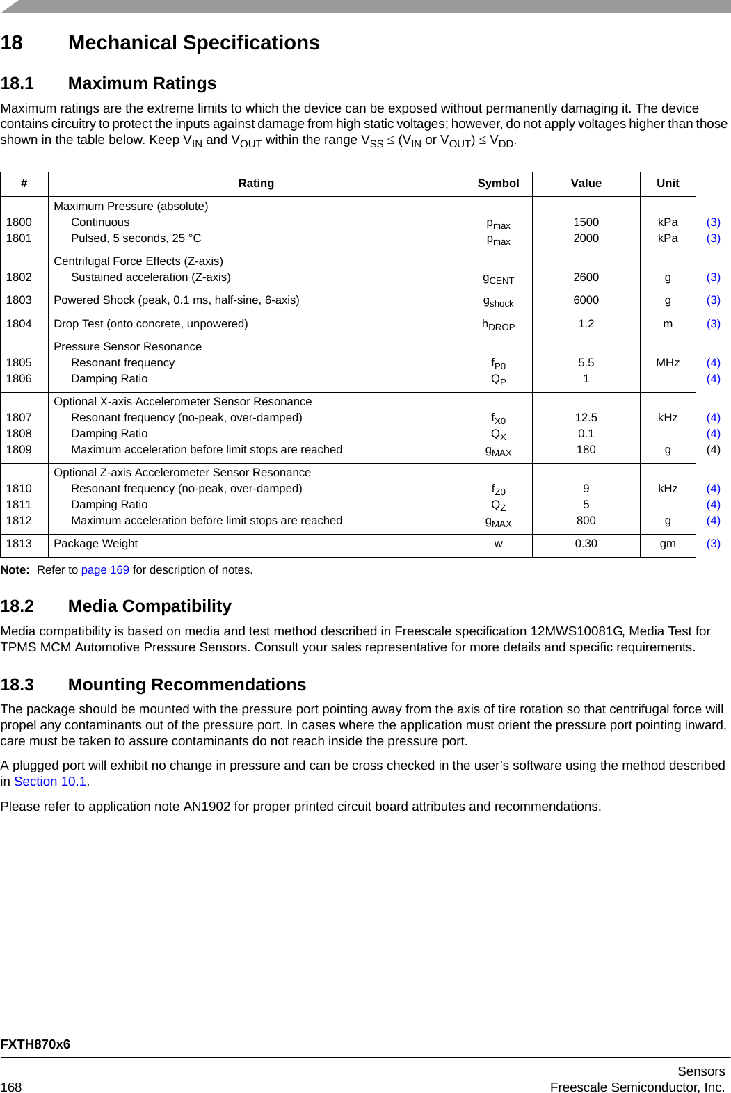 FXTH870x6Sensors168 Freescale Semiconductor, Inc.18 Mechanical Specifications18.1 Maximum RatingsMaximum ratings are the extreme limits to which the device can be exposed without permanently damaging it. The device contains circuitry to protect the inputs against damage from high static voltages; however, do not apply voltages higher than those shown in the table below. Keep VIN and VOUT within the range VSS  (VIN or VOUT)  VDD. Note: Refer to page 169 for description of notes.18.2 Media CompatibilityMedia compatibility is based on media and test method described in Freescale specification 12MWS10081G, Media Test for TPMS MCM Automotive Pressure Sensors. Consult your sales representative for more details and specific requirements.18.3 Mounting RecommendationsThe package should be mounted with the pressure port pointing away from the axis of tire rotation so that centrifugal force will propel any contaminants out of the pressure port. In cases where the application must orient the pressure port pointing inward, care must be taken to assure contaminants do not reach inside the pressure port.A plugged port will exhibit no change in pressure and can be cross checked in the user’s software using the method described in Section 10.1.Please refer to application note AN1902 for proper printed circuit board attributes and recommendations.# Rating Symbol Value Unit18001801Maximum Pressure (absolute)ContinuousPulsed, 5 seconds, 25 °Cpmaxpmax15002000kPakPa(3)(3)1802Centrifugal Force Effects (Z-axis)Sustained acceleration (Z-axis) gCENT 2600 g (3)1803 Powered Shock (peak, 0.1 ms, half-sine, 6-axis) gshock 6000 g (3)1804 Drop Test (onto concrete, unpowered) hDROP 1.2 m (3)18051806Pressure Sensor ResonanceResonant frequencyDamping RatiofP0QP5.51MHz (4)(4)180718081809Optional X-axis Accelerometer Sensor ResonanceResonant frequency (no-peak, over-damped)Damping RatioMaximum acceleration before limit stops are reachedfX0QXgMAX12.50.1180kHzg(4)(4)(4)181018111812Optional Z-axis Accelerometer Sensor ResonanceResonant frequency (no-peak, over-damped)Damping RatioMaximum acceleration before limit stops are reachedfZ0QZgMAX95800kHzg(4)(4)(4)1813 Package Weight w 0.30 gm (3)