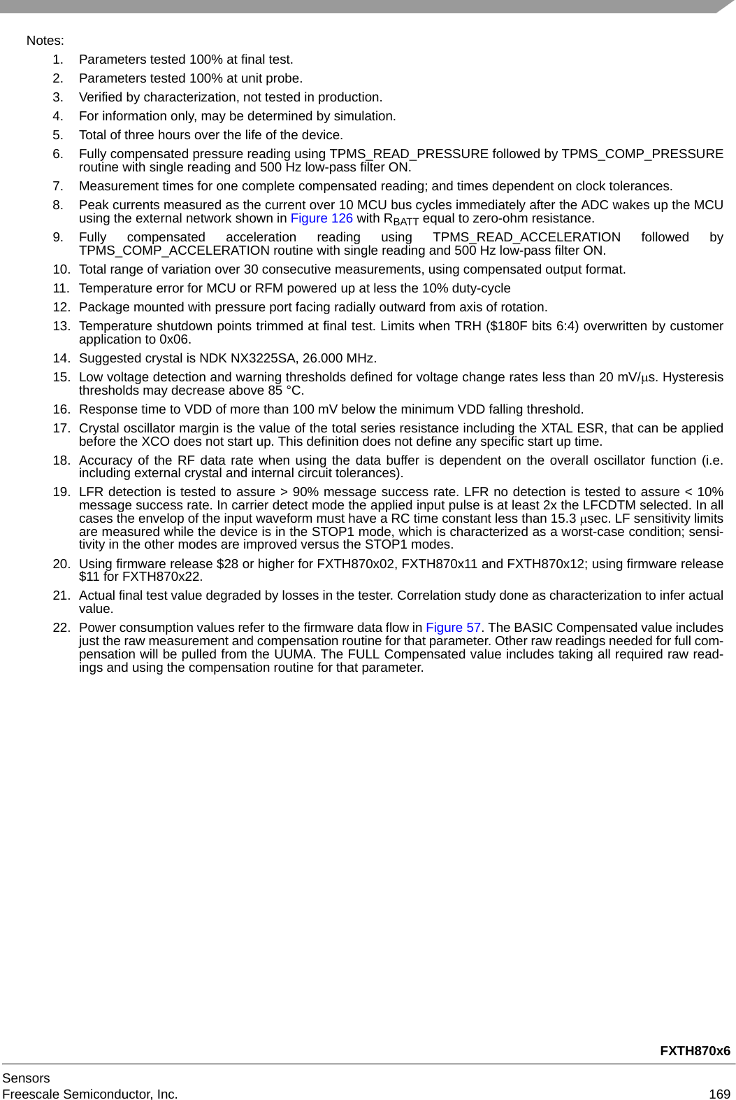 FXTH870x6SensorsFreescale Semiconductor, Inc. 169Notes:1. Parameters tested 100% at final test.2. Parameters tested 100% at unit probe.3. Verified by characterization, not tested in production.4. For information only, may be determined by simulation.5. Total of three hours over the life of the device.6. Fully compensated pressure reading using TPMS_READ_PRESSURE followed by TPMS_COMP_PRESSUREroutine with single reading and 500 Hz low-pass filter ON. 7. Measurement times for one complete compensated reading; and times dependent on clock tolerances.8. Peak currents measured as the current over 10 MCU bus cycles immediately after the ADC wakes up the MCUusing the external network shown in Figure 126 with RBATT equal to zero-ohm resistance.9. Fully compensated acceleration reading using TPMS_READ_ACCELERATION followed byTPMS_COMP_ACCELERATION routine with single reading and 500 Hz low-pass filter ON. 10. Total range of variation over 30 consecutive measurements, using compensated output format.11. Temperature error for MCU or RFM powered up at less the 10% duty-cycle12. Package mounted with pressure port facing radially outward from axis of rotation.13. Temperature shutdown points trimmed at final test. Limits when TRH ($180F bits 6:4) overwritten by customerapplication to 0x06.14. Suggested crystal is NDK NX3225SA, 26.000 MHz.15. Low voltage detection and warning thresholds defined for voltage change rates less than 20 mV/s. Hysteresisthresholds may decrease above 85 °C.16. Response time to VDD of more than 100 mV below the minimum VDD falling threshold.17. Crystal oscillator margin is the value of the total series resistance including the XTAL ESR, that can be appliedbefore the XCO does not start up. This definition does not define any specific start up time.18. Accuracy of the RF data rate when using the data buffer is dependent on the overall oscillator function (i.e.including external crystal and internal circuit tolerances).19. LFR detection is tested to assure &gt; 90% message success rate. LFR no detection is tested to assure &lt; 10%message success rate. In carrier detect mode the applied input pulse is at least 2x the LFCDTM selected. In allcases the envelop of the input waveform must have a RC time constant less than 15.3 sec. LF sensitivity limitsare measured while the device is in the STOP1 mode, which is characterized as a worst-case condition; sensi-tivity in the other modes are improved versus the STOP1 modes.20. Using firmware release $28 or higher for FXTH870x02, FXTH870x11 and FXTH870x12; using firmware release$11 for FXTH870x22. 21. Actual final test value degraded by losses in the tester. Correlation study done as characterization to infer actualvalue.22. Power consumption values refer to the firmware data flow in Figure 57. The BASIC Compensated value includesjust the raw measurement and compensation routine for that parameter. Other raw readings needed for full com-pensation will be pulled from the UUMA. The FULL Compensated value includes taking all required raw read-ings and using the compensation routine for that parameter.