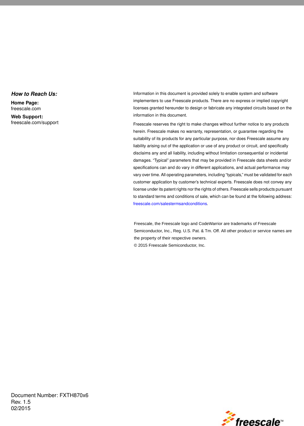 Document Number: FXTH870x6Rev. 1.502/2015Information in this document is provided solely to enable system and software implementers to use Freescale products. There are no express or implied copyright licenses granted hereunder to design or fabricate any integrated circuits based on the information in this document.Freescale reserves the right to make changes without further notice to any products herein. Freescale makes no warranty, representation, or guarantee regarding the suitability of its products for any particular purpose, nor does Freescale assume any liability arising out of the application or use of any product or circuit, and specifically disclaims any and all liability, including without limitation consequential or incidental damages. “Typical” parameters that may be provided in Freescale data sheets and/or specifications can and do vary in different applications, and actual performance may vary over time. All operating parameters, including “typicals,” must be validated for each customer application by customer’s technical experts. Freescale does not convey any license under its patent rights nor the rights of others. Freescale sells products pursuant to standard terms and conditions of sale, which can be found at the following address: freescale.com/salestermsandconditions. How to Reach Us:Home Page: freescale.com Web Support: freescale.com/support Freescale, the Freescale logo and CodeWarrior are trademarks of Freescale Semiconductor, Inc., Reg. U.S. Pat. &amp; Tm. Off. All other product or service names are the property of their respective owners. © 2015 Freescale Semiconductor, Inc.