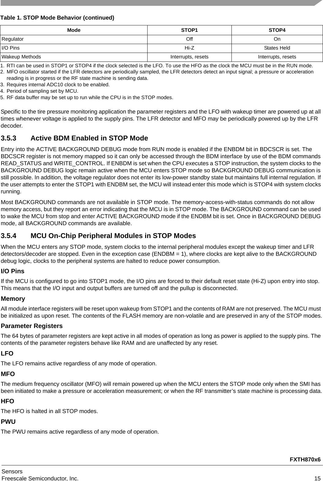 FXTH870x6SensorsFreescale Semiconductor, Inc. 15Specific to the tire pressure monitoring application the parameter registers and the LFO with wakeup timer are powered up at all times whenever voltage is applied to the supply pins. The LFR detector and MFO may be periodically powered up by the LFR decoder.3.5.3 Active BDM Enabled in STOP ModeEntry into the ACTIVE BACKGROUND DEBUG mode from RUN mode is enabled if the ENBDM bit in BDCSCR is set. The BDCSCR register is not memory mapped so it can only be accessed through the BDM interface by use of the BDM commands READ_STATUS and WRITE_CONTROL. If ENBDM is set when the CPU executes a STOP instruction, the system clocks to the BACKGROUND DEBUG logic remain active when the MCU enters STOP mode so BACKGROUND DEBUG communication is still possible. In addition, the voltage regulator does not enter its low-power standby state but maintains full internal regulation. If the user attempts to enter the STOP1 with ENDBM set, the MCU will instead enter this mode which is STOP4 with system clocks running.Most BACKGROUND commands are not available in STOP mode. The memory-access-with-status commands do not allow memory access, but they report an error indicating that the MCU is in STOP mode. The BACKGROUND command can be used to wake the MCU from stop and enter ACTIVE BACKGROUND mode if the ENDBM bit is set. Once in BACKGROUND DEBUG mode, all BACKGROUND commands are available.3.5.4 MCU On-Chip Peripheral Modules in STOP ModesWhen the MCU enters any STOP mode, system clocks to the internal peripheral modules except the wakeup timer and LFR detectors/decoder are stopped. Even in the exception case (ENDBM = 1), where clocks are kept alive to the BACKGROUND debug logic, clocks to the peripheral systems are halted to reduce power consumption.I/O Pins If the MCU is configured to go into STOP1 mode, the I/O pins are forced to their default reset state (Hi-Z) upon entry into stop. This means that the I/O input and output buffers are turned off and the pullup is disconnected.MemoryAll module interface registers will be reset upon wakeup from STOP1 and the contents of RAM are not preserved. The MCU must be initialized as upon reset. The contents of the FLASH memory are non-volatile and are preserved in any of the STOP modes.Parameter RegistersThe 64 bytes of parameter registers are kept active in all modes of operation as long as power is applied to the supply pins. The contents of the parameter registers behave like RAM and are unaffected by any reset.LFOThe LFO remains active regardless of any mode of operation.MFOThe medium frequency oscillator (MFO) will remain powered up when the MCU enters the STOP mode only when the SMI has been initiated to make a pressure or acceleration measurement; or when the RF transmitter’s state machine is processing data.HFOThe HFO is halted in all STOP modes.PWUThe PWU remains active regardless of any mode of operation.Regulator Off OnI/O Pins Hi-Z States HeldWakeup Methods Interrupts, resets Interrupts, resets1. RTI can be used in STOP1 or STOP4 if the clock selected is the LFO. To use the HFO as the clock the MCU must be in the RUN mode.2. MFO oscillator started if the LFR detectors are periodically sampled, the LFR detectors detect an input signal; a pressure or acceleration reading is in progress or the RF state machine is sending data.3. Requires internal ADC10 clock to be enabled.4. Period of sampling set by MCU.5. RF data buffer may be set up to run while the CPU is in the STOP modes.Table 1. STOP Mode Behavior (continued)Mode STOP1 STOP4