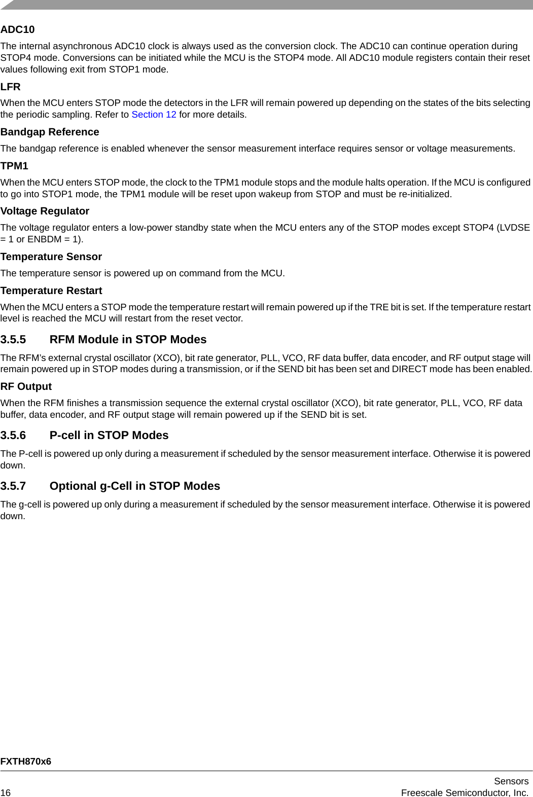 FXTH870x6Sensors16 Freescale Semiconductor, Inc.ADC10The internal asynchronous ADC10 clock is always used as the conversion clock. The ADC10 can continue operation during STOP4 mode. Conversions can be initiated while the MCU is the STOP4 mode. All ADC10 module registers contain their reset values following exit from STOP1 mode.LFRWhen the MCU enters STOP mode the detectors in the LFR will remain powered up depending on the states of the bits selecting the periodic sampling. Refer to Section 12 for more details.Bandgap ReferenceThe bandgap reference is enabled whenever the sensor measurement interface requires sensor or voltage measurements.TPM1When the MCU enters STOP mode, the clock to the TPM1 module stops and the module halts operation. If the MCU is configured to go into STOP1 mode, the TPM1 module will be reset upon wakeup from STOP and must be re-initialized.Voltage RegulatorThe voltage regulator enters a low-power standby state when the MCU enters any of the STOP modes except STOP4 (LVDSE = 1 or ENBDM = 1).Temperature SensorThe temperature sensor is powered up on command from the MCU.Temperature RestartWhen the MCU enters a STOP mode the temperature restart will remain powered up if the TRE bit is set. If the temperature restart level is reached the MCU will restart from the reset vector.3.5.5 RFM Module in STOP ModesThe RFM’s external crystal oscillator (XCO), bit rate generator, PLL, VCO, RF data buffer, data encoder, and RF output stage will remain powered up in STOP modes during a transmission, or if the SEND bit has been set and DIRECT mode has been enabled.RF OutputWhen the RFM finishes a transmission sequence the external crystal oscillator (XCO), bit rate generator, PLL, VCO, RF data buffer, data encoder, and RF output stage will remain powered up if the SEND bit is set.3.5.6 P-cell in STOP ModesThe P-cell is powered up only during a measurement if scheduled by the sensor measurement interface. Otherwise it is powered down.3.5.7 Optional g-Cell in STOP ModesThe g-cell is powered up only during a measurement if scheduled by the sensor measurement interface. Otherwise it is powered down.
