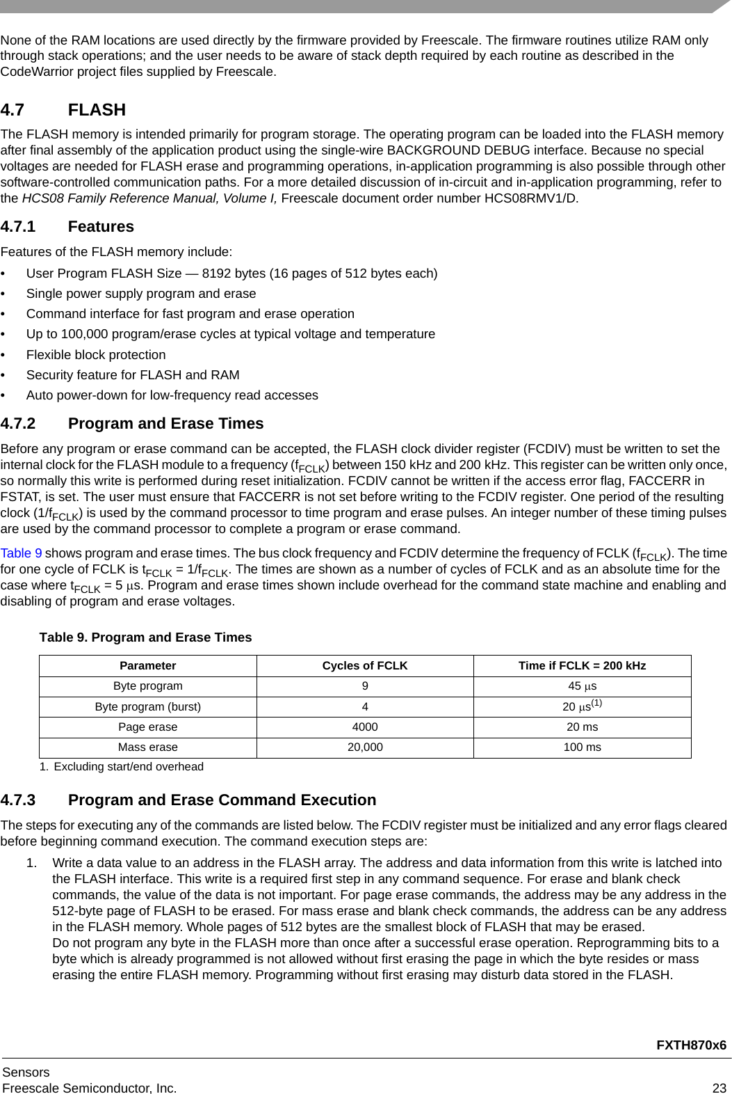 FXTH870x6SensorsFreescale Semiconductor, Inc. 23None of the RAM locations are used directly by the firmware provided by Freescale. The firmware routines utilize RAM only through stack operations; and the user needs to be aware of stack depth required by each routine as described in the CodeWarrior project files supplied by Freescale.4.7 FLASHThe FLASH memory is intended primarily for program storage. The operating program can be loaded into the FLASH memory after final assembly of the application product using the single-wire BACKGROUND DEBUG interface. Because no special voltages are needed for FLASH erase and programming operations, in-application programming is also possible through other software-controlled communication paths. For a more detailed discussion of in-circuit and in-application programming, refer to the HCS08 Family Reference Manual, Volume I, Freescale document order number HCS08RMV1/D.4.7.1 FeaturesFeatures of the FLASH memory include:• User Program FLASH Size — 8192 bytes (16 pages of 512 bytes each)• Single power supply program and erase• Command interface for fast program and erase operation• Up to 100,000 program/erase cycles at typical voltage and temperature• Flexible block protection• Security feature for FLASH and RAM• Auto power-down for low-frequency read accesses4.7.2 Program and Erase TimesBefore any program or erase command can be accepted, the FLASH clock divider register (FCDIV) must be written to set the internal clock for the FLASH module to a frequency (fFCLK) between 150 kHz and 200 kHz. This register can be written only once, so normally this write is performed during reset initialization. FCDIV cannot be written if the access error flag, FACCERR in FSTAT, is set. The user must ensure that FACCERR is not set before writing to the FCDIV register. One period of the resulting clock (1/fFCLK) is used by the command processor to time program and erase pulses. An integer number of these timing pulses are used by the command processor to complete a program or erase command.Table 9 shows program and erase times. The bus clock frequency and FCDIV determine the frequency of FCLK (fFCLK). The time for one cycle of FCLK is tFCLK =1/fFCLK. The times are shown as a number of cycles of FCLK and as an absolute time for the case where tFCLK =5s. Program and erase times shown include overhead for the command state machine and enabling and disabling of program and erase voltages.4.7.3 Program and Erase Command ExecutionThe steps for executing any of the commands are listed below. The FCDIV register must be initialized and any error flags cleared before beginning command execution. The command execution steps are:1. Write a data value to an address in the FLASH array. The address and data information from this write is latched into the FLASH interface. This write is a required first step in any command sequence. For erase and blank check commands, the value of the data is not important. For page erase commands, the address may be any address in the 512-byte page of FLASH to be erased. For mass erase and blank check commands, the address can be any address in the FLASH memory. Whole pages of 512 bytes are the smallest block of FLASH that may be erased. Do not program any byte in the FLASH more than once after a successful erase operation. Reprogramming bits to a byte which is already programmed is not allowed without first erasing the page in which the byte resides or mass erasing the entire FLASH memory. Programming without first erasing may disturb data stored in the FLASH.Table 9. Program and Erase TimesParameter Cycles of FCLK Time if FCLK = 200 kHzByte program  9 45 sByte program (burst)  4 20 s(1)1. Excluding start/end overheadPage erase  4000 20 msMass erase  20,000 100 ms