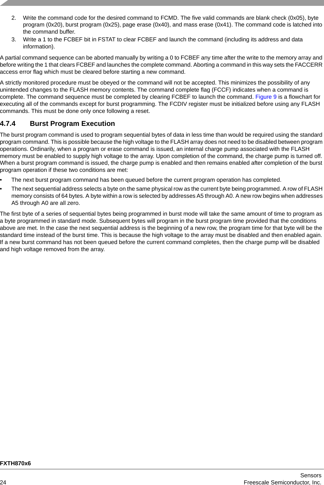 FXTH870x6Sensors24 Freescale Semiconductor, Inc.2. Write the command code for the desired command to FCMD. The five valid commands are blank check (0x05), byte program (0x20), burst program (0x25), page erase (0x40), and mass erase (0x41). The command code is latched into the command buffer.3. Write a 1 to the FCBEF bit in FSTAT to clear FCBEF and launch the command (including its address and data information).A partial command sequence can be aborted manually by writing a 0 to FCBEF any time after the write to the memory array and before writing the 1 that clears FCBEF and launches the complete command. Aborting a command in this way sets the FACCERR access error flag which must be cleared before starting a new command.A strictly monitored procedure must be obeyed or the command will not be accepted. This minimizes the possibility of any unintended changes to the FLASH memory contents. The command complete flag (FCCF) indicates when a command is complete. The command sequence must be completed by clearing FCBEF to launch the command. Figure 9 is a flowchart for executing all of the commands except for burst programming. The FCDIV register must be initialized before using any FLASH commands. This must be done only once following a reset.4.7.4 Burst Program ExecutionThe burst program command is used to program sequential bytes of data in less time than would be required using the standard program command. This is possible because the high voltage to the FLASH array does not need to be disabled between program operations. Ordinarily, when a program or erase command is issued, an internal charge pump associated with the FLASH memory must be enabled to supply high voltage to the array. Upon completion of the command, the charge pump is turned off. When a burst program command is issued, the charge pump is enabled and then remains enabled after completion of the burst program operation if these two conditions are met:• The next burst program command has been queued before the current program operation has completed. • The next sequential address selects a byte on the same physical row as the current byte being programmed. A row of FLASH memory consists of 64 bytes. A byte within a row is selected by addresses A5 through A0. A new row begins when addresses A5 through A0 are all zero.The first byte of a series of sequential bytes being programmed in burst mode will take the same amount of time to program as a byte programmed in standard mode. Subsequent bytes will program in the burst program time provided that the conditions above are met. In the case the next sequential address is the beginning of a new row, the program time for that byte will be the standard time instead of the burst time. This is because the high voltage to the array must be disabled and then enabled again. If a new burst command has not been queued before the current command completes, then the charge pump will be disabled and high voltage removed from the array.