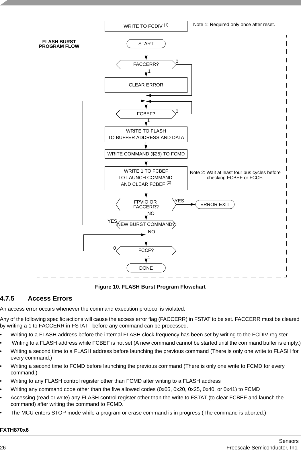 FXTH870x6Sensors26 Freescale Semiconductor, Inc.Figure 10. FLASH Burst Program Flowchart4.7.5 Access ErrorsAn access error occurs whenever the command execution protocol is violated. Any of the following specific actions will cause the access error flag (FACCERR) in FSTAT to be set. FACCERR must be cleared by writing a 1 to FACCERR in FSTAT   before any command can be processed.• Writing to a FLASH address before the internal FLASH clock frequency has been set by writing to the FCDIV register•  Writing to a FLASH address while FCBEF is not set (A new command cannot be started until the command buffer is empty.)• Writing a second time to a FLASH address before launching the previous command (There is only one write to FLASH for every command.)• Writing a second time to FCMD before launching the previous command (There is only one write to FCMD for every command.)• Writing to any FLASH control register other than FCMD after writing to a FLASH address• Writing any command code other than the five allowed codes (0x05, 0x20, 0x25, 0x40, or 0x41) to FCMD• Accessing (read or write) any FLASH control register other than the write to FSTAT (to clear FCBEF and launch the command) after writing the command to FCMD.• The MCU enters STOP mode while a program or erase command is in progress (The command is aborted.)10FCBEF?STARTWRITE TO FLASHTO BUFFER ADDRESS AND DATAWRITE COMMAND ($25) TO FCMDNOYESFPVIO OR WRITE 1 TO FCBEFTO LAUNCH COMMAND AND CLEAR FCBEF (2)NOYESNEW BURST COMMAND?10FCCF?ERROR EXITDONENote 2: Wait at least four bus cycles before 10FACCERR?CLEAR ERRORFACCERR?Note 1: Required only once after reset.WRITE TO FCDIV (1)checking FCBEF or FCCF.FLASH BURSTPROGRAM FLOW