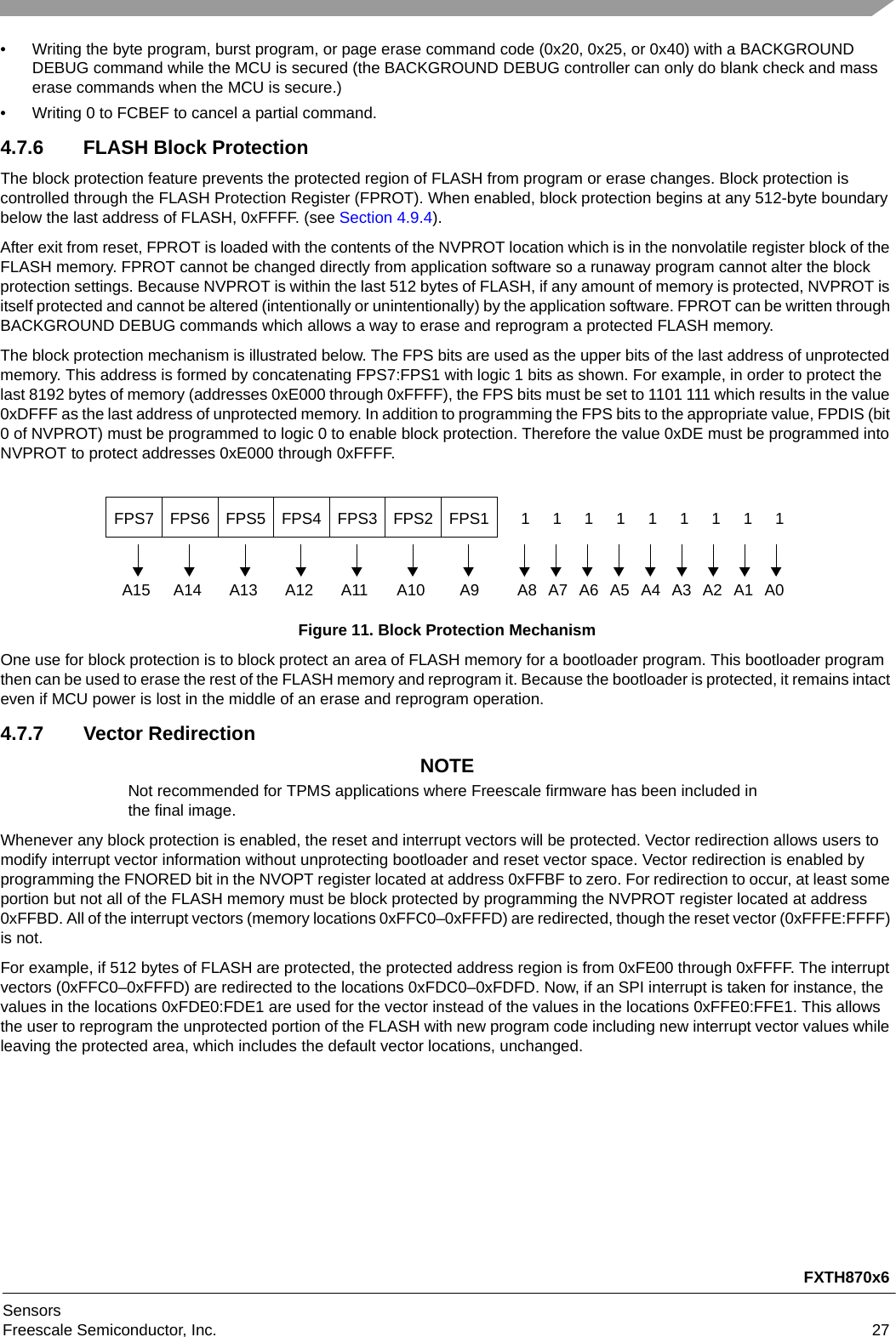 FXTH870x6SensorsFreescale Semiconductor, Inc. 27• Writing the byte program, burst program, or page erase command code (0x20, 0x25, or 0x40) with a BACKGROUND DEBUG command while the MCU is secured (the BACKGROUND DEBUG controller can only do blank check and mass erase commands when the MCU is secure.)• Writing 0 to FCBEF to cancel a partial command.4.7.6 FLASH Block ProtectionThe block protection feature prevents the protected region of FLASH from program or erase changes. Block protection is controlled through the FLASH Protection Register (FPROT). When enabled, block protection begins at any 512-byte boundary below the last address of FLASH, 0xFFFF. (see Section 4.9.4).After exit from reset, FPROT is loaded with the contents of the NVPROT location which is in the nonvolatile register block of the FLASH memory. FPROT cannot be changed directly from application software so a runaway program cannot alter the block protection settings. Because NVPROT is within the last 512 bytes of FLASH, if any amount of memory is protected, NVPROT is itself protected and cannot be altered (intentionally or unintentionally) by the application software. FPROT can be written through BACKGROUND DEBUG commands which allows a way to erase and reprogram a protected FLASH memory.The block protection mechanism is illustrated below. The FPS bits are used as the upper bits of the last address of unprotected memory. This address is formed by concatenating FPS7:FPS1 with logic 1 bits as shown. For example, in order to protect the last 8192 bytes of memory (addresses 0xE000 through 0xFFFF), the FPS bits must be set to 1101 111 which results in the value 0xDFFF as the last address of unprotected memory. In addition to programming the FPS bits to the appropriate value, FPDIS (bit 0 of NVPROT) must be programmed to logic 0 to enable block protection. Therefore the value 0xDE must be programmed into NVPROT to protect addresses 0xE000 through 0xFFFF.Figure 11. Block Protection MechanismOne use for block protection is to block protect an area of FLASH memory for a bootloader program. This bootloader program then can be used to erase the rest of the FLASH memory and reprogram it. Because the bootloader is protected, it remains intact even if MCU power is lost in the middle of an erase and reprogram operation.4.7.7 Vector RedirectionNOTENot recommended for TPMS applications where Freescale firmware has been included in the final image.Whenever any block protection is enabled, the reset and interrupt vectors will be protected. Vector redirection allows users to modify interrupt vector information without unprotecting bootloader and reset vector space. Vector redirection is enabled by programming the FNORED bit in the NVOPT register located at address 0xFFBF to zero. For redirection to occur, at least some portion but not all of the FLASH memory must be block protected by programming the NVPROT register located at address 0xFFBD. All of the interrupt vectors (memory locations 0xFFC0–0xFFFD) are redirected, though the reset vector (0xFFFE:FFFF) is not.For example, if 512 bytes of FLASH are protected, the protected address region is from 0xFE00 through 0xFFFF. The interrupt vectors (0xFFC0–0xFFFD) are redirected to the locations 0xFDC0–0xFDFD. Now, if an SPI interrupt is taken for instance, the values in the locations 0xFDE0:FDE1 are used for the vector instead of the values in the locations 0xFFE0:FFE1. This allows the user to reprogram the unprotected portion of the FLASH with new program code including new interrupt vector values while leaving the protected area, which includes the default vector locations, unchanged.FPS7 FPS6 FPS5 FPS4 FPS3 FPS2 FPS1A15 A14 A13 A12 A11 A10 A9 A81A7 A6 A5 A4 A3 A2 A1 A011111111