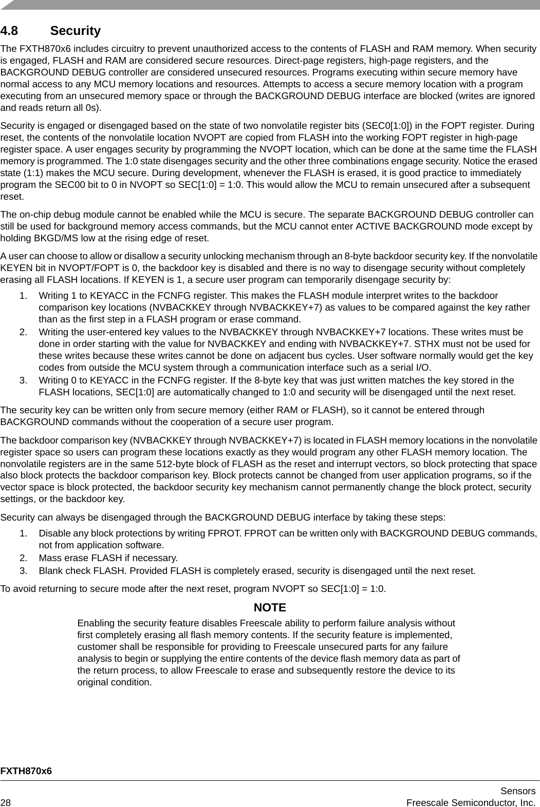 FXTH870x6Sensors28 Freescale Semiconductor, Inc.4.8 SecurityThe FXTH870x6 includes circuitry to prevent unauthorized access to the contents of FLASH and RAM memory. When security is engaged, FLASH and RAM are considered secure resources. Direct-page registers, high-page registers, and the BACKGROUND DEBUG controller are considered unsecured resources. Programs executing within secure memory have normal access to any MCU memory locations and resources. Attempts to access a secure memory location with a program executing from an unsecured memory space or through the BACKGROUND DEBUG interface are blocked (writes are ignored and reads return all 0s).Security is engaged or disengaged based on the state of two nonvolatile register bits (SEC0[1:0]) in the FOPT register. During reset, the contents of the nonvolatile location NVOPT are copied from FLASH into the working FOPT register in high-page register space. A user engages security by programming the NVOPT location, which can be done at the same time the FLASH memory is programmed. The 1:0 state disengages security and the other three combinations engage security. Notice the erased state (1:1) makes the MCU secure. During development, whenever the FLASH is erased, it is good practice to immediately program the SEC00 bit to 0 in NVOPT so SEC[1:0] = 1:0. This would allow the MCU to remain unsecured after a subsequent reset.The on-chip debug module cannot be enabled while the MCU is secure. The separate BACKGROUND DEBUG controller can still be used for background memory access commands, but the MCU cannot enter ACTIVE BACKGROUND mode except by holding BKGD/MS low at the rising edge of reset.A user can choose to allow or disallow a security unlocking mechanism through an 8-byte backdoor security key. If the nonvolatile KEYEN bit in NVOPT/FOPT is 0, the backdoor key is disabled and there is no way to disengage security without completely erasing all FLASH locations. If KEYEN is 1, a secure user program can temporarily disengage security by:1. Writing 1 to KEYACC in the FCNFG register. This makes the FLASH module interpret writes to the backdoor comparison key locations (NVBACKKEY through NVBACKKEY+7) as values to be compared against the key rather than as the first step in a FLASH program or erase command.2. Writing the user-entered key values to the NVBACKKEY through NVBACKKEY+7 locations. These writes must be done in order starting with the value for NVBACKKEY and ending with NVBACKKEY+7. STHX must not be used for these writes because these writes cannot be done on adjacent bus cycles. User software normally would get the key codes from outside the MCU system through a communication interface such as a serial I/O.3. Writing 0 to KEYACC in the FCNFG register. If the 8-byte key that was just written matches the key stored in the FLASH locations, SEC[1:0] are automatically changed to 1:0 and security will be disengaged until the next reset.The security key can be written only from secure memory (either RAM or FLASH), so it cannot be entered through BACKGROUND commands without the cooperation of a secure user program.The backdoor comparison key (NVBACKKEY through NVBACKKEY+7) is located in FLASH memory locations in the nonvolatile register space so users can program these locations exactly as they would program any other FLASH memory location. The nonvolatile registers are in the same 512-byte block of FLASH as the reset and interrupt vectors, so block protecting that space also block protects the backdoor comparison key. Block protects cannot be changed from user application programs, so if the vector space is block protected, the backdoor security key mechanism cannot permanently change the block protect, security settings, or the backdoor key.Security can always be disengaged through the BACKGROUND DEBUG interface by taking these steps:1. Disable any block protections by writing FPROT. FPROT can be written only with BACKGROUND DEBUG commands, not from application software.2. Mass erase FLASH if necessary.3. Blank check FLASH. Provided FLASH is completely erased, security is disengaged until the next reset.To avoid returning to secure mode after the next reset, program NVOPT so SEC[1:0] = 1:0.NOTEEnabling the security feature disables Freescale ability to perform failure analysis without first completely erasing all flash memory contents. If the security feature is implemented, customer shall be responsible for providing to Freescale unsecured parts for any failure analysis to begin or supplying the entire contents of the device flash memory data as part of the return process, to allow Freescale to erase and subsequently restore the device to its original condition.
