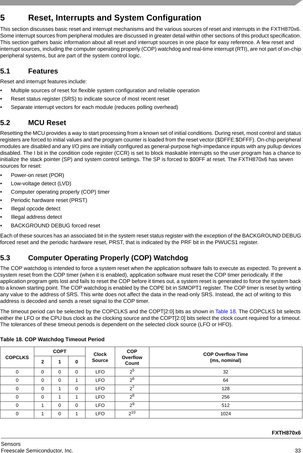 FXTH870x6SensorsFreescale Semiconductor, Inc. 335 Reset, Interrupts and System ConfigurationThis section discusses basic reset and interrupt mechanisms and the various sources of reset and interrupts in the FXTH870x6. Some interrupt sources from peripheral modules are discussed in greater detail within other sections of this product specification. This section gathers basic information about all reset and interrupt sources in one place for easy reference. A few reset and interrupt sources, including the computer operating properly (COP) watchdog and real-time interrupt (RTI), are not part of on-chip peripheral systems, but are part of the system control logic.5.1 FeaturesReset and interrupt features include:• Multiple sources of reset for flexible system configuration and reliable operation• Reset status register (SRS) to indicate source of most recent reset• Separate interrupt vectors for each module (reduces polling overhead)5.2 MCU ResetResetting the MCU provides a way to start processing from a known set of initial conditions. During reset, most control and status registers are forced to initial values and the program counter is loaded from the reset vector ($DFFE:$DFFF). On-chip peripheral modules are disabled and any I/O pins are initially configured as general-purpose high-impedance inputs with any pullup devices disabled. The I bit in the condition code register (CCR) is set to block maskable interrupts so the user program has a chance to initialize the stack pointer (SP) and system control settings. The SP is forced to $00FF at reset. The FXTH870x6 has seven sources for reset:• Power-on reset (POR)• Low-voltage detect (LVD)• Computer operating properly (COP) timer• Periodic hardware reset (PRST)• Illegal opcode detect• Illegal address detect• BACKGROUND DEBUG forced resetEach of these sources has an associated bit in the system reset status register with the exception of the BACKGROUND DEBUG forced reset and the periodic hardware reset, PRST, that is indicated by the PRF bit in the PWUCS1 register.5.3 Computer Operating Properly (COP) WatchdogThe COP watchdog is intended to force a system reset when the application software fails to execute as expected. To prevent a system reset from the COP timer (when it is enabled), application software must reset the COP timer periodically. If the application program gets lost and fails to reset the COP before it times out, a system reset is generated to force the system back to a known starting point. The COP watchdog is enabled by the COPE bit in SIMOPT1 register. The COP timer is reset by writing any value to the address of SRS. This write does not affect the data in the read-only SRS. Instead, the act of writing to this address is decoded and sends a reset signal to the COP timer.The timeout period can be selected by the COPCLKS and the COPT[2:0] bits as shown in Table 18. The COPCLKS bit selects either the LFO or the CPU bus clock as the clocking source and the COPT[2:0] bits select the clock count required for a timeout. The tolerances of these timeout periods is dependent on the selected clock source (LFO or HFO). Table 18. COP Watchdog Timeout PeriodCOPCLKS COPT Clock SourceCOPOverflowCountCOP Overflow Time(ms, nominal)2100 000 LFO 25320 001 LFO 26640 010 LFO 271280 011 LFO 282560 100 LFO 295120 101 LFO 210 1024