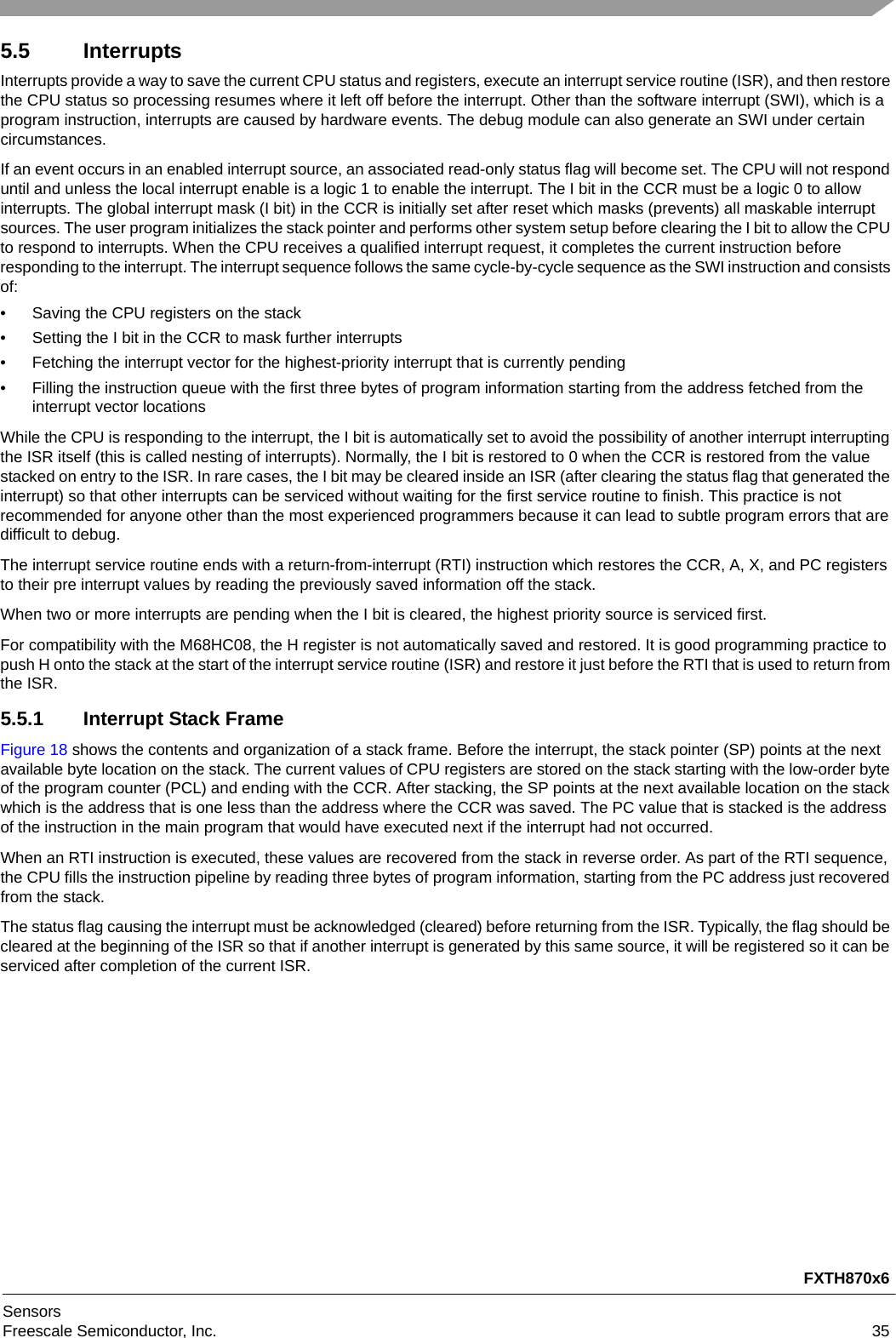 FXTH870x6SensorsFreescale Semiconductor, Inc. 355.5 InterruptsInterrupts provide a way to save the current CPU status and registers, execute an interrupt service routine (ISR), and then restore the CPU status so processing resumes where it left off before the interrupt. Other than the software interrupt (SWI), which is a program instruction, interrupts are caused by hardware events. The debug module can also generate an SWI under certain circumstances.If an event occurs in an enabled interrupt source, an associated read-only status flag will become set. The CPU will not respond until and unless the local interrupt enable is a logic 1 to enable the interrupt. The I bit in the CCR must be a logic 0 to allow interrupts. The global interrupt mask (I bit) in the CCR is initially set after reset which masks (prevents) all maskable interrupt sources. The user program initializes the stack pointer and performs other system setup before clearing the I bit to allow the CPU to respond to interrupts. When the CPU receives a qualified interrupt request, it completes the current instruction before responding to the interrupt. The interrupt sequence follows the same cycle-by-cycle sequence as the SWI instruction and consists of:• Saving the CPU registers on the stack• Setting the I bit in the CCR to mask further interrupts• Fetching the interrupt vector for the highest-priority interrupt that is currently pending• Filling the instruction queue with the first three bytes of program information starting from the address fetched from the interrupt vector locationsWhile the CPU is responding to the interrupt, the I bit is automatically set to avoid the possibility of another interrupt interrupting the ISR itself (this is called nesting of interrupts). Normally, the I bit is restored to 0 when the CCR is restored from the value stacked on entry to the ISR. In rare cases, the I bit may be cleared inside an ISR (after clearing the status flag that generated the interrupt) so that other interrupts can be serviced without waiting for the first service routine to finish. This practice is not recommended for anyone other than the most experienced programmers because it can lead to subtle program errors that are difficult to debug.The interrupt service routine ends with a return-from-interrupt (RTI) instruction which restores the CCR, A, X, and PC registers to their pre interrupt values by reading the previously saved information off the stack.When two or more interrupts are pending when the I bit is cleared, the highest priority source is serviced first.For compatibility with the M68HC08, the H register is not automatically saved and restored. It is good programming practice to push H onto the stack at the start of the interrupt service routine (ISR) and restore it just before the RTI that is used to return from the ISR.5.5.1 Interrupt Stack FrameFigure 18 shows the contents and organization of a stack frame. Before the interrupt, the stack pointer (SP) points at the next available byte location on the stack. The current values of CPU registers are stored on the stack starting with the low-order byte of the program counter (PCL) and ending with the CCR. After stacking, the SP points at the next available location on the stack which is the address that is one less than the address where the CCR was saved. The PC value that is stacked is the address of the instruction in the main program that would have executed next if the interrupt had not occurred.When an RTI instruction is executed, these values are recovered from the stack in reverse order. As part of the RTI sequence, the CPU fills the instruction pipeline by reading three bytes of program information, starting from the PC address just recovered from the stack.The status flag causing the interrupt must be acknowledged (cleared) before returning from the ISR. Typically, the flag should be cleared at the beginning of the ISR so that if another interrupt is generated by this same source, it will be registered so it can be serviced after completion of the current ISR.
