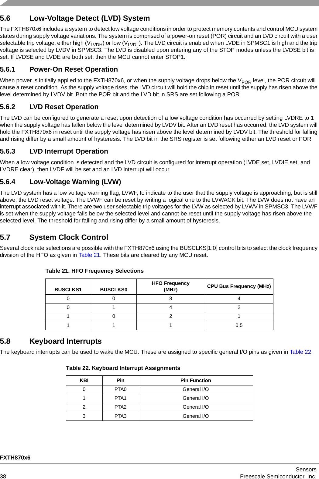 FXTH870x6Sensors38 Freescale Semiconductor, Inc.5.6 Low-Voltage Detect (LVD) SystemThe FXTH870x6 includes a system to detect low voltage conditions in order to protect memory contents and control MCU system states during supply voltage variations. The system is comprised of a power-on reset (POR) circuit and an LVD circuit with a user selectable trip voltage, either high (VLVDH) or low (VLVDL). The LVD circuit is enabled when LVDE in SPMSC1 is high and the trip voltage is selected by LVDV in SPMSC3. The LVD is disabled upon entering any of the STOP modes unless the LVDSE bit is set. If LVDSE and LVDE are both set, then the MCU cannot enter STOP1.5.6.1 Power-On Reset OperationWhen power is initially applied to the FXTH870x6, or when the supply voltage drops below the VPOR level, the POR circuit will cause a reset condition. As the supply voltage rises, the LVD circuit will hold the chip in reset until the supply has risen above the level determined by LVDV bit. Both the POR bit and the LVD bit in SRS are set following a POR.5.6.2 LVD Reset OperationThe LVD can be configured to generate a reset upon detection of a low voltage condition has occurred by setting LVDRE to 1 when the supply voltage has fallen below the level determined by LVDV bit. After an LVD reset has occurred, the LVD system will hold the FXTH870x6 in reset until the supply voltage has risen above the level determined by LVDV bit. The threshold for falling and rising differ by a small amount of hysteresis. The LVD bit in the SRS register is set following either an LVD reset or POR.5.6.3 LVD Interrupt OperationWhen a low voltage condition is detected and the LVD circuit is configured for interrupt operation (LVDE set, LVDIE set, and LVDRE clear), then LVDF will be set and an LVD interrupt will occur.5.6.4 Low-Voltage Warning (LVW)The LVD system has a low voltage warning flag, LVWF, to indicate to the user that the supply voltage is approaching, but is still above, the LVD reset voltage. The LVWF can be reset by writing a logical one to the LVWACK bit. The LVW does not have an interrupt associated with it. There are two user selectable trip voltages for the LVW as selected by LVWV in SPMSC3. The LVWF is set when the supply voltage falls below the selected level and cannot be reset until the supply voltage has risen above the selected level. The threshold for falling and rising differ by a small amount of hysteresis.5.7 System Clock ControlSeveral clock rate selections are possible with the FXTH870x6 using the BUSCLKS[1:0] control bits to select the clock frequency division of the HFO as given in Table 21. These bits are cleared by any MCU reset.5.8 Keyboard InterruptsThe keyboard interrupts can be used to wake the MCU. These are assigned to specific general I/O pins as given in Table 22. Table 21. HFO Frequency SelectionsBUSCLKS1 BUSCLKS0 HFO Frequency(MHz) CPU Bus Frequency (MHz)00 8 401 4 210 2 111 1 0.5Table 22. Keyboard Interrupt AssignmentsKBI Pin Pin Function0 PTA0 General I/O1 PTA1 General I/O2 PTA2 General I/O3 PTA3 General I/O